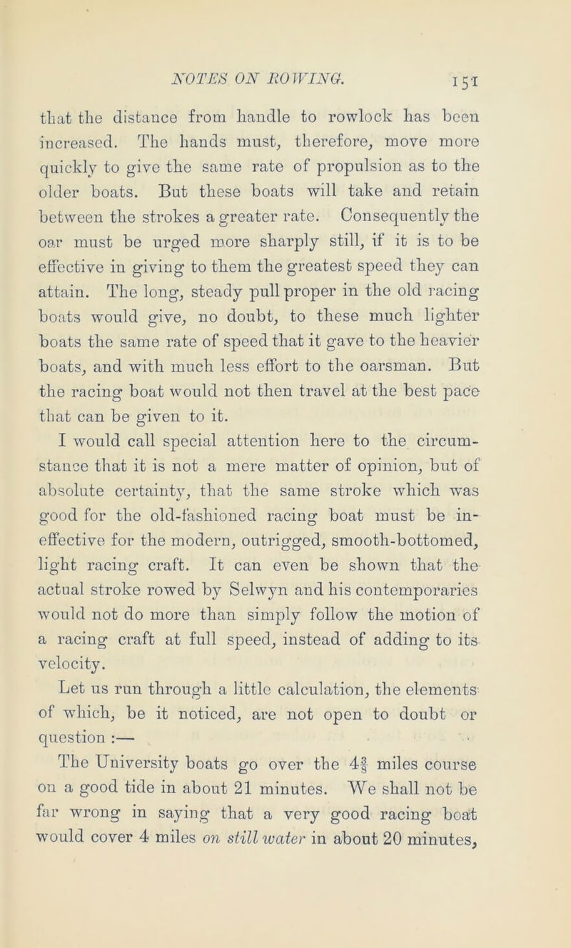 that tlie distance from liandle to rowlock lias been increased. The hands must, therefore, move more quickly to give the same rate of propulsion as to the older boats. But these boats will take and retain between the strokes a greater rate. Consequently the oar must be urged more sharply still, if it is to be effective in giving to them the greatest speed they can attain. The long, steady pull proper in the old racing boats would give, no doubt, to these much lighter boats the same rate of speed that it gave to the heavier boats, and with much less effort to the oarsman. But the racing boat would not then travel at the best pace that can be given to it. I would call special attention here to the circum- stance that it is not a mere matter of opinion, but of absolute certainty, that the same stroke which was good for the old-fashioned racing boat must be in- effective for the modern, outrigged, smooth-bottomed, light racing craft. It can even be shown that the actual stroke rowed by Selwyn and his contemporaries would not do more than simply follow the motion of a racing craft at full speed, instead of adding to its velocity. Let us run through a little calculation, the elements of which, be it noticed, are not open to doubt or question :— The University boats go over the 4| miles course on a good tide in about 21 minutes. We shall not be far wrong in saying that a very good racing boat would cover 4 miles on still water in about 20 minutes,