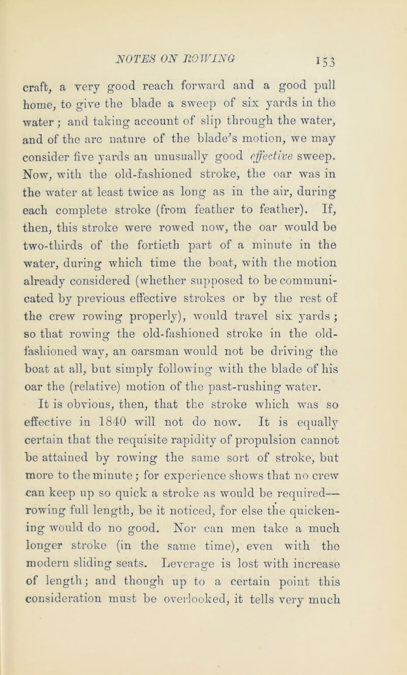 craft, a very good reacli forward and a good pull home, to give the blade a sweep of six yards in the water; and taking account of slip through the water, and of the arc nature of the blade^s motion, we may consider five yards an unusually good effective sweep. Now, with the old-fashioned stroke, the oar was in the water at least twice as long as in the air, during each complete stroke (from feather to feather). If, then, this stroke were rowed now, the oar would be two-thirds of the fortieth part of a minute in the water, during which time the boat, with the motion already considered (whether supposed to be communi- cated by previous effective strokes or by the rest of the crew rowing properly), would travel six yards ; so that rowino; the old-fashioned stroke in the old- fashioned wav, an oarsman would not be drivincr the boat at all, but simply following with the blade of his oar the (relative) motion of the past-rushing water. It is obvious, then, that the stroke which was so effective in 1840 will not do now. It is equall}’- certain that the requisite rapidity of propulsion cannot be attained by rowing the same sort of stroke, but more to the minute; for experience shows that no crew can keep up so quick a stroke as w’ould be required— rowing full length, be it noticed, for else the quicken- ing would do no good. Nor can men take a much longer stroke (in the same time), even with the modern sliding seats. Leverage is lost with increase of length; and though up to a certain point this consideration must be overlooked, it tells very much