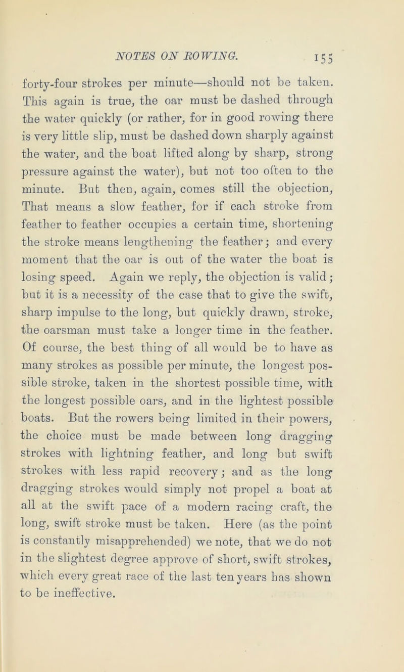 forty-four strokes per minute—should not be taken. This again is true^ the oar must be dashed through the water quickly (or rather^ for in good rowing there is very little slip, must be dashed down sharply against the water, and the boat lifted along by sharp, strong pressure against the water), but not too often to the minute. But then, again, comes still the objection. That means a slow feather, for if each stroke from feather to feather occupies a certain time, shortening the stroke means lengthening the feather; and every moment that the oar is out of the water the boat is losing speed. Again we reply, the objection is valid; but it is a necessity of the case that to give the swift, sharp impulse to the long, but quickly drawn, stroke, the oarsman must take a lonsrer time in the feather. O Of course, the best thing of all would be to have as many strokes as possible per minute, the longest pos- sible stroke, taken in the shortest possible time, with the longest possible oars, and in the lightest possible boats. But the rowers being limited in their powers, the choice must be made between longf dran-ofinor strokes with lightning feather, and long but swift strokes with less rapid recovery; and as the long dragging strokes would simply not propel a boat at all at the swift pace of a modern racing craft, the long, swift stroke must be taken. Here (as tlie point is constantly misapprehended) we note, that we do not in the slightest degree approve of short, swift strokes, which every great race of the last ten years has shown to be ineffective.