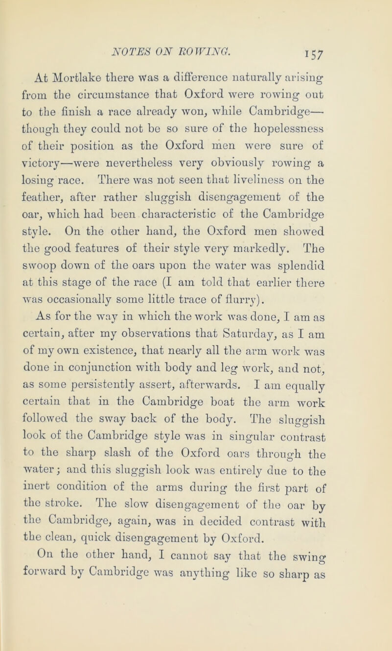 At Mortlake there was a difference naturally arising from the circumstance that Oxford were rowing out to the finish a race already won, while Cambridge— though they could not be so sure of the hopelessness of their position as the Oxford men were sure of victory—were nevertheless very obviously rowing a losing race. There was not seen that liveliness on the feather, after rather sluggish disengagement of the oar, which had been characteristic of the Cambridge stvle. On the other hand, the Oxford men showed the good features of their style very markedly. The swoop down of the oars upon the water was splendid at this stage of the race (I am told that earlier there was occasionally some little trace of flurry). As for the way in which the work was done, I am as certain, after my observations that Saturday, as I am of my own existence, that nearly all the arm work was done in conjunction with body and leg work, and not, as some persistently assert, afterwards. I am equally certain that in the Cambridge boat the arm work followed the sway back of the body. The sluggish look of the Cambridge style was in singular contrast to the sharp slash of the Oxford oars throuo-h the water; and this sluggish look was entirely due to the inert condition of the arms during the first part of the stroke. The slow disengagement of the oar by the Cambridge, again, was in decided contrast with the clean, quick disengagement by Oxford. On the other hand, I cannot say that the swing forward by Cambridge was anything like so sharp as
