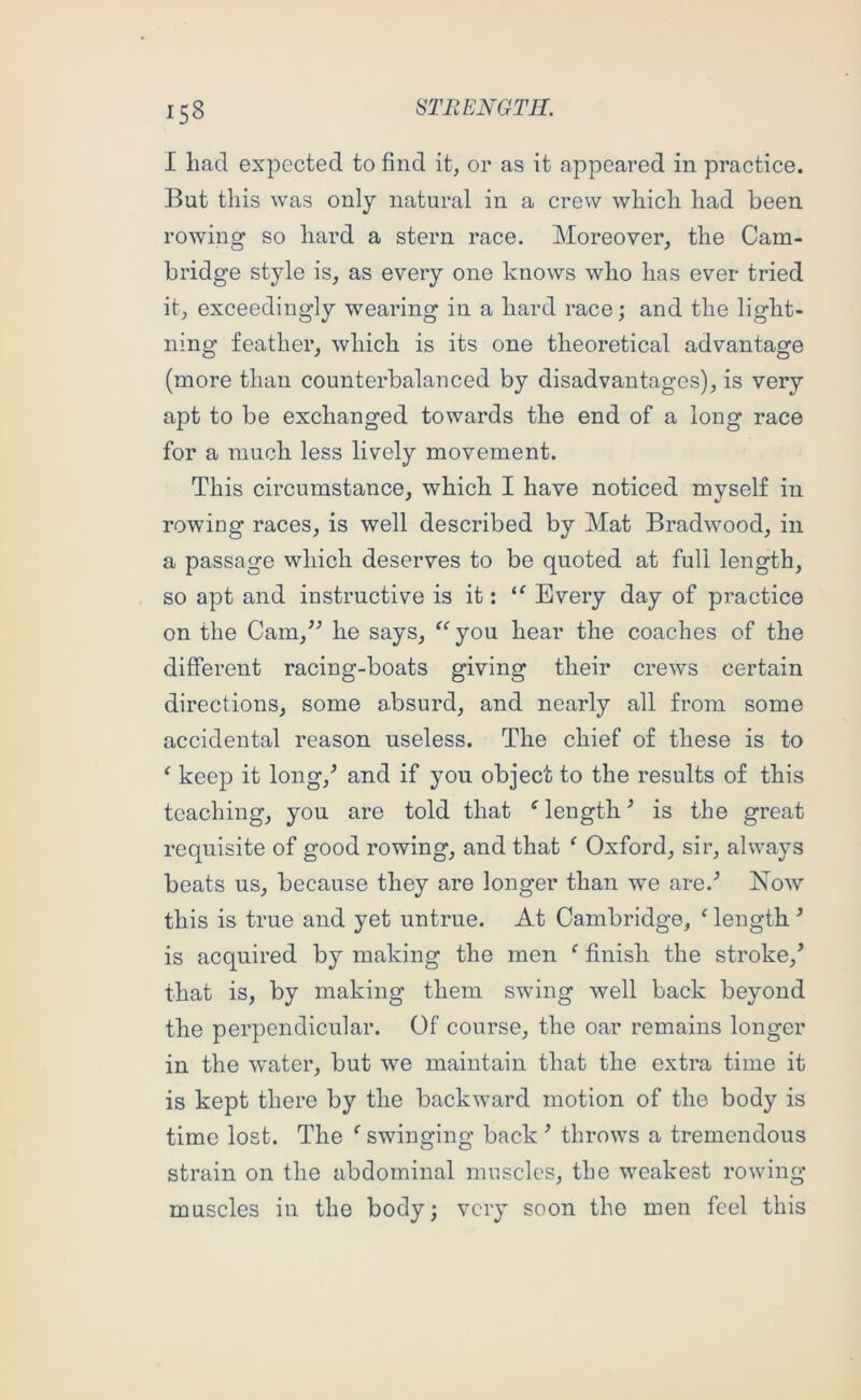I had expected to find it, or as it appeared in practice. But this was only natural in a crew which had been rowing so hard a stern race. Moreover, the Cam- bridge style is, as every one knows who has ever tried it, exceedingly wearing in a hard race; and the light- ning feather, which is its one theoretical advantage (more than counterbalanced by disadvantages), is very apt to be exchanged towards the end of a long race for a much less lively movement. This circumstance, which I have noticed myself in rowing races, is well described by Mat Bradwood, in a passage which deserves to be quoted at full length, so apt and instructive is it: Every day of practice on the Cam,^^ he says, ^‘’you hear the coaches of the different racing-boats giving their crews certain directions, some absurd, and nearly all from some accidental reason useless. The chief of these is to ^ keejD it long,^ and if you object to the results of this teaching, you are told that length ’ is the great requisite of good rowing, and that ^ Oxford, sir, always beats us, because they are longer than we are.^ Now this is true and yet untrue. At Cambridge, ‘ length ^ is acquired by making the men ‘ finish the stroke,’ that is, by making them swing well back beyond the perpendicular. Of course, the oar remains longer in the water, but we maintain that the extra time it is kept there by the backward motion of the body is time lost. The ‘ swinging back ’ throws a tremendous strain on the abdominal muscles, the weakest rowing muscles in the body; very soon the men feel this