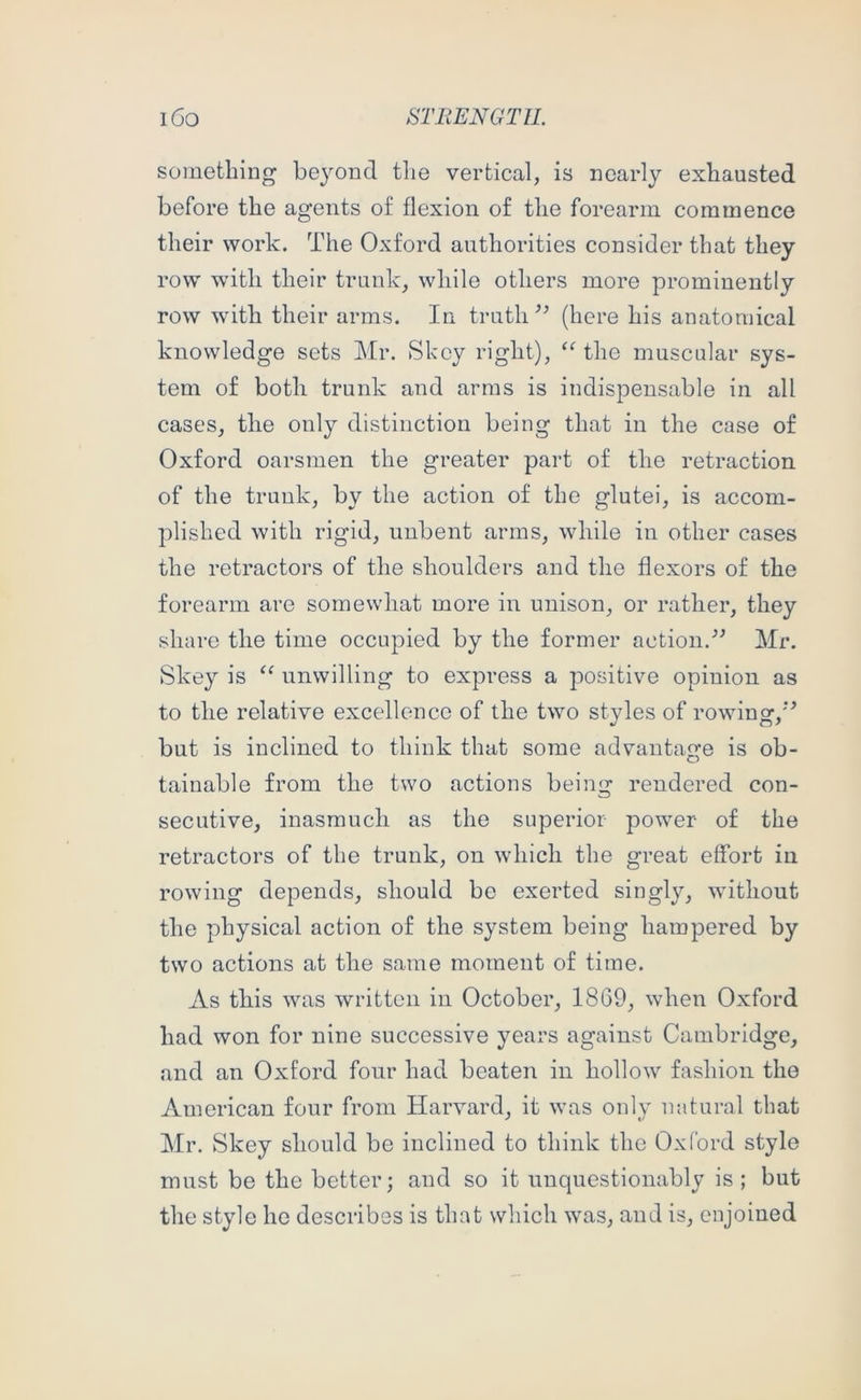 something beyond tlie vertical, is nearly exhausted before the agents of flexion of the forearm commence their work. The Oxford authorities consider that they row with their trunk, while others more prominently row with their arms. Irx truth (here his anatomical knowledge sets Mr. Skey right), the muscular sys- tem of both trunk and arras is indispensable in all cases, the only distinction being that in the case of Oxford oarsmen the greater part of the retraction of the trunk, by the action of the glutei, is accom- plished with rigid, unbent arms, while in other cases the retractors of the shoulders and the flexors of the forearm are somewhat more in unison, or rather, they share the time occupied by the former action.Mr. Skey is ‘‘ unwilling to express a positive opinion as to the relative excellence of the two styles of rowing,’’ but is inclined to think that some advantage is ob- tainable from the two actions being rendered con- secutive, inasmuch as the superior power of the retractors of the trunk, on which the great effort in rowing depends, should be exerted singly, without the physical action of the system being hampered by two actions at the same moment of time. As tliis was written in October, 1869, when Oxford had won for nine successive years against Cambridge, and an Oxford four had beaten in hollow fashion the American four from Harvard, it was only natural that Mr. Skey should be inclined to think the Oxford style must be the better; and so it unquestionably is; but the style he describes is that which was, and is, enjoined