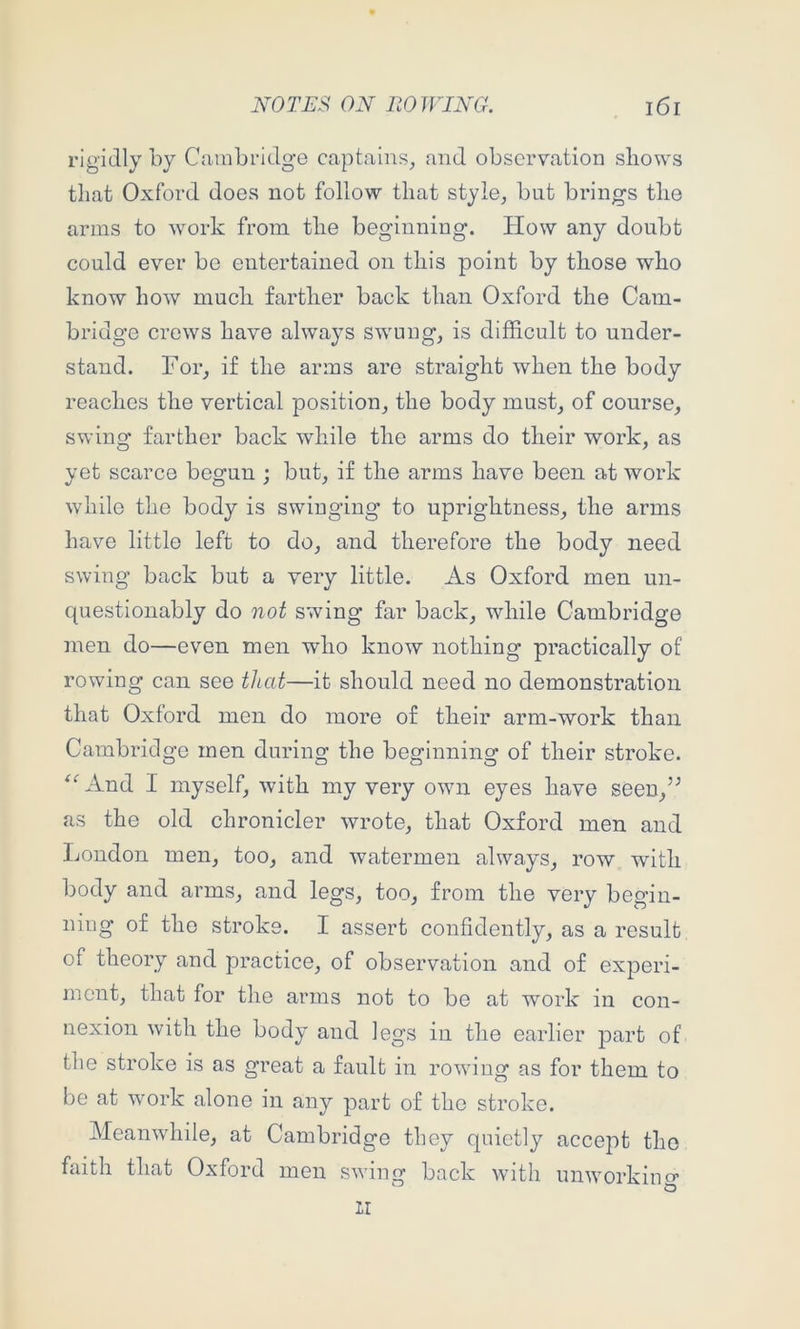 rigidly by Cambridge captains, and observation shows that Oxford does not follow that style, but brings the arms to work from the beginning. How any doubt could ever be entertained on this point by those who know how much farther back than Oxford the Cam- bridge crews have always swung, is difficult to under- stand. For, if the arms are straight when the body reaches the vertical position, the body must, of course, swing farther back while the arms do their work, as yet scarce begun ; but, if the arms have been at work while the body is swinging to uprightness, the arms have little left to do, and therefore the body need swing back but a very little. As Oxford men un- questionably do not swing far back, while Cambridge men do—even men who know nothing practically of rowing can see that—it should need no demonstration that Oxford men do more of their arm-work than Cambridge men during the beginning of their stroke. ^AA.nd I myself, with my very own eyes have seen,” as the old chronieler wrote, that Oxford men and London men, too, and watermen always, row with body and arms, and legs, too, from the very begin- ning of the stroke. I assert confidently, as a result of theory and practice, of observation and of experi- ment, that for the arms not to be at work in con- nexion with the body and legs in the earlier part of the stroke is as great a fault in rowing as for them to be at work alone in any part of the stroke. Meanwhile, at Cambridge they quietly accejit the faith that Oxford men swing back with unworking il