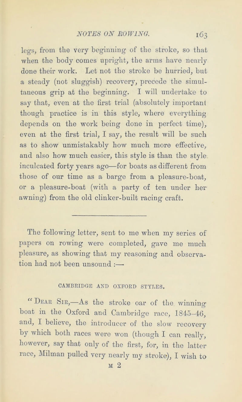 legs, from the very beginning of the stroke, so that when the body comes upright, the arms have nearly done their work. Let not the stroke be hurried, but a steady (not sluggish) recovery, precede the simul- taneous grip at the beginning. I will undertake to say that, even at the first trial (absolutely important though practice is in this style, where everything depends on the work being done in perfect time), even at the first trial, I say, the result will be such as to show unmistakably how much more effective, and also how much easier, this style is than the style inculcated forty years ago—for boats as different from those of our time as a barge from a pleasure-boat, or a pleasure-boat (with a party of ten under her awning) from the old clinker-built racing craft. The following letter, sent to me when my series of papers on rowing were completed, gave me much pleasure, as showing that my reasoning and observa- tion had not been unsound :—• CAMBRIDGE AND OXFORD STYLES. Dear Sir,—As the stroke oar of the winnincr boat in the Oxford and Cambridge race, 1845—4G, and, I believe, the introducer of the slow recovery by which both races were won (though I can really, however, say that only of the first, for, in the latter race, Milman pulled very nearly my stroke), I wish to M 2