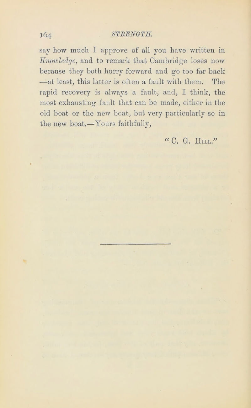 say how much I approve of all you have written in Knowledge, and to remark that Cambridge loses now because they both hurry forward and go too far back •—at lease this latter is often a fault with them. The rapid recovery is always a fault, and, I think, the most exhausting fault that can be made, either in the old boat or the new boat, but very joarticularly so in the new boat.—Yours faithfully. G. Hill.”