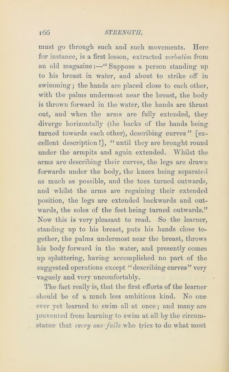 must go through such and such movements. Here for instance, is a first lesson, extracted verhaiim from an old magazine:—Suppose a person standing up to his breast in water, and about to strike off in swimming; the hands are placed close to each other, with the palms undermost near the breast, the body is thrown forward in the water, the hands are thrust out, and when the arms are fully extended, they diverge horizontally (the backs of the hands being turned towards each other), describing curves ” [ex- cellent description!], until they are brought round under tbe armpits and again extended. Whilst the arms are describing their curves, the legs are drawn forwards under the body, the knees being separated as much as possible, and the toes turned outwards, and whilst the arms are regaining their extended position, the legs are extended backwards and out- wards, the soles of the feet being turned outwards.” Now this is very pleasant to read. So the learner, standing up to his breast, puts his hands close to- gether, the palms undermost near the breast, throws his body forward in the water, and presently comes U23 spluttering, having accomplished no part of the suggested operations except describing curves” very vaguely and very uncomfortably. The fact really is, that the first efforts of the learner should be of a much less ambitious kind. No one ever yet learned to swim all at once; and many are prevented from learning to swim at all by the circum- stanee that every one-fails who tries to do what most