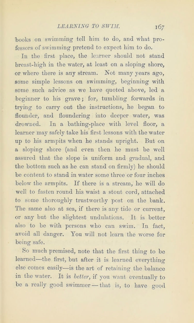 books on swimming tell liiin to do_, and what pro- fessors of swimming pretend to expect him to do. In the first place, the learner should, not stand breast-high in the water, at least on a sloping shore, or where there is any stream. Not man}'- years ago, some simple lessons on swimming, beginning with some such advice as we have quoted above, led a beginner to his grave; for, tumbling forwards in trying to carry out the instructions, he began to flounder, and floundering into deeper water, was drowned. In a bathing-place with level floor, a learner may safely take his first lessons with the water up to his armpits wdien he stands upright. But on a sloping shore (and even then he must be well assured that the slope is uniform and gradual, and the bottom such as he can stand on firmly) he should be content to stand in water some three or four inches below the armpits. If there is a stream, he wdll do well to fasten round his waist a stout cord, attached to some thoroughly trustworthy post on the bank. The same also at sea, if there is any tide or current, or any but the slightest undulations. It is better also to be with persons who can swim. In fact, avoid all danger. You will not learn the worse for being safe. So much premised, note that the first thing to be learned—the first, but after it is learned everything else comes easily—is the art of retaining the balance in the water. It is better, if you want eventually to be a really good swimmer — that is, to have good