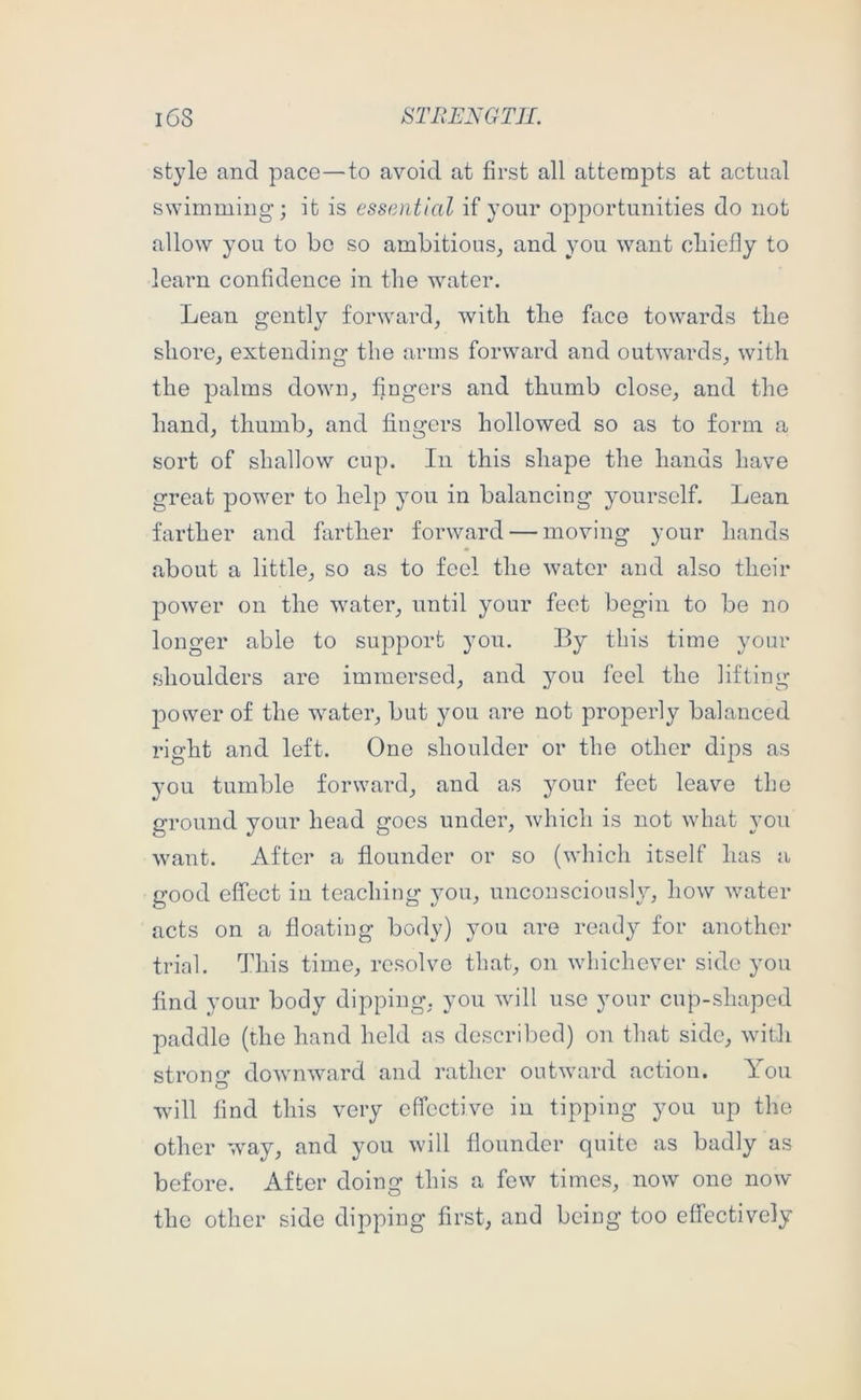 style and pace—to avoid at first all attempts at actual swimming; it is essential if your opportunities do not allow you to bo so ambitious^ and you want cbiefly to learn confidence in the water. Lean gently forward, with the face towards the shore, extending the arms forward and outwards, with the palms down, fingers and thumb close, and the hand, thumb, and fingers hollowed so as to form a sort of shallow cup. In this shape the hands have great power to help you in balancing yourself. Lean farther and farther forward — moving your hands about a little, so as to feel the water and also their power on the water, until your feet begin to be no longer able to support you. By this time your shoulders are immersed, and you feel the lifting power of the water, but you are not properly balanced right and left. One shoulder or the other dips as you tumble forward, and as your feet leave the ground your head goes under, which is not what you want. After a flounder or so (which itself has a good effect in teaching you, unconsciously, how water acts on a floating body) you are ready for another trial. This time, resolve that, on whichever side you find your body dipping, you will use your cup-shaped paddle (the hand held as described) on that side, with strono- downward and rather outward action. You will find this very effective in tipping you up the other w^ay, and you will flounder quite as badly as before. After doing this a few times, now one now the other side dipping first, and being too effectively