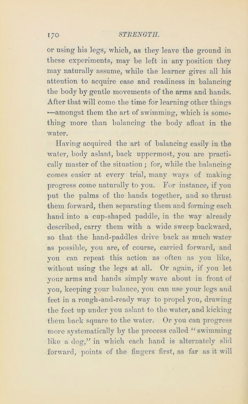 I/O or using liis legs_, which^ as they leave the ground in these experiments^ may be left in any position they may naturally assume^ while the learner gives all his attention to acquire ease and readiness in balancing the body by gentle movements of the arms and hands. After that will come the time for learning other things —amongst them the art of swimming, which is some- thing more than balancing the body afloat in the water. Having acquired the art of balancing easily in the water, body aslant, back uppermost, you are practi- cally master of the sitnotion ; for, while the balancing comes easier at every trial, many ways of making progress come naturally to you. For instance, if you put the palms of the hands together, and so thrust them forward, then separating them and forming each hand into a cup-shaped paddle, in the way already described, carry them with a wide sweep backward, so that the hand-paddles drive back as much water as possible, you are, of course, carried forward, and you can repeat this action as often as you like, without using the legs at all. Or again, if you let your arms and hands simply wave about in front of you, keeping your balance, you can use your legs and feet in a rough-and-ready way to propel you, drawing the feet up under you aslant to the water, and. kicking them back square to the water. Or you can progress more systematically by the process called ^‘'swimming like a dog,’^ in which each hand is alternately slid forward, points of the Angers first, as far as it will