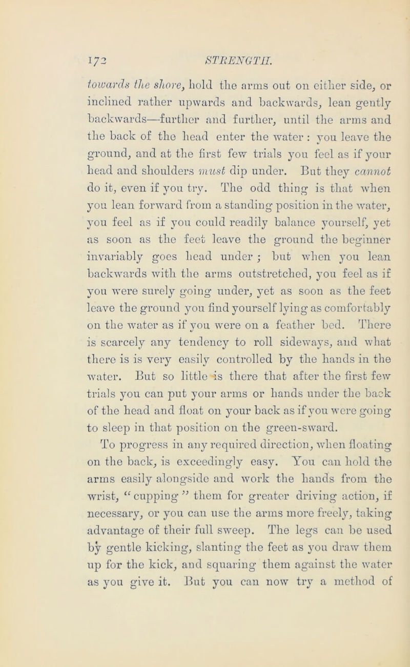 \J2 8TRENGT1L towards the shore, hold the arms out on cither side^ or inclined rather upwards and backwards^ lean gently backwards—further and further, until the arms and the back of the head enter the water : you leave the ground, and at the first few trials you feel as if your head and shoulders must dip under. But they cannot do it, even if you try. The odd thing is that when you lean forward from a standing position in the water, you feel as if you could readily balance yourself, yet as soon as the feet leave the ground the beginner invariably goes head under ; but when you lean backwards with the arms outstretched, you feel as if you were surely going under, yet as soon as the feet leave the ground you find yourself lying as comfortably on the water as if you were on a feather bod. There is scarcely any tendency to roll sideways, and what there is is very easily controlled by the hands in the water. But so little -is there that after the first few trials you can put your arms or hands under the back of the head and float on your back as if you were going to sleep in that position on the green-sward. To progress in any required direction, when floating on the back, is exceedingly easy. Yon can hold the arms easily alongside and work the hands from the wrist, cujoping them for greater driving action, if necessary, or you can use the arms more freely, taking advantage of their full swmep. The legs can be used by gentle kicking, slanting the feet as you draw them up for the kick, and squaring them against the water as you give it. But you can now try a method of