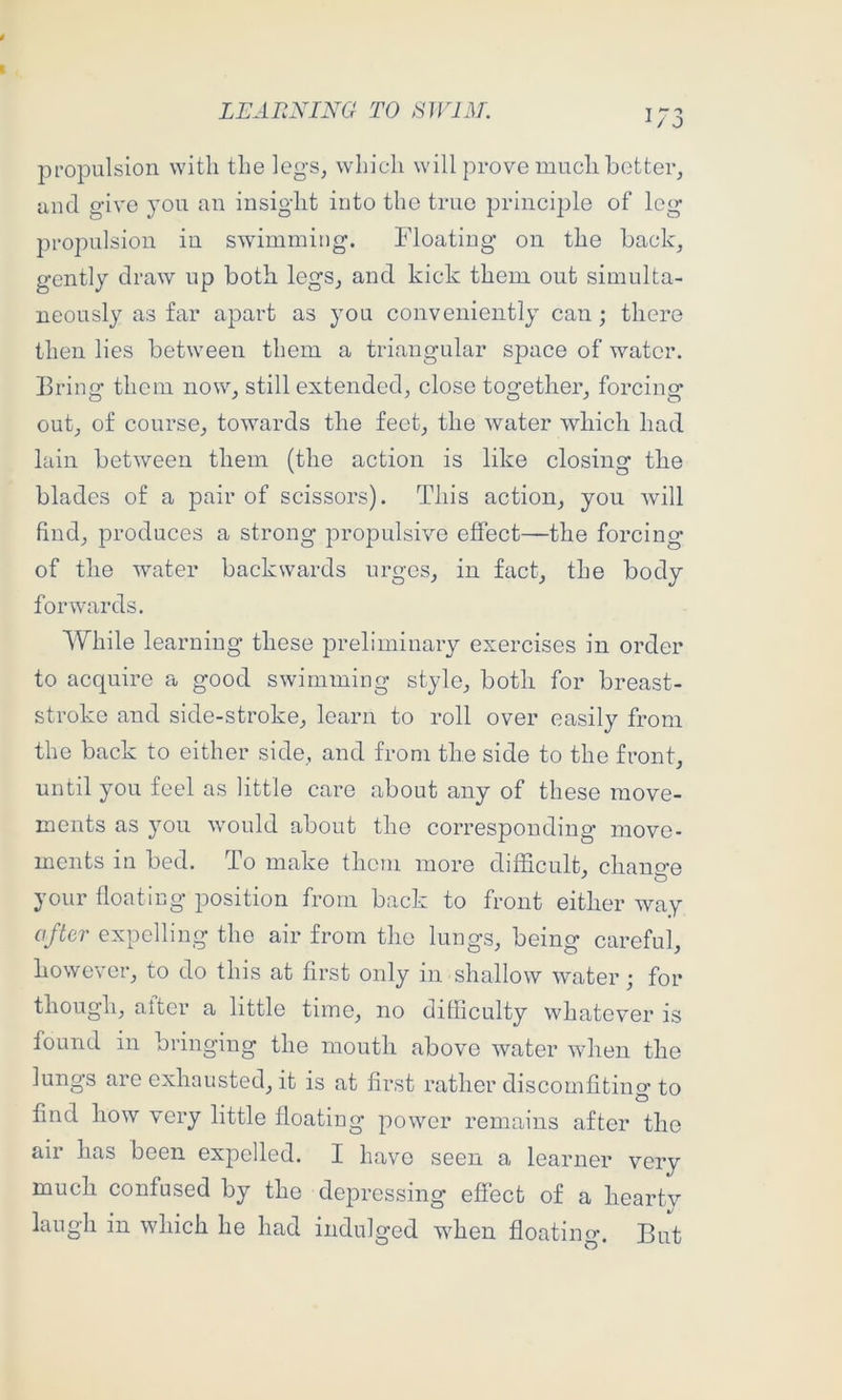 propulsion with the legs, which will prove much better, and give you an insight into the truo principle of leg propulsion in swimming. Floating on the back, gently draw up both legs, and kick them out simulta- neously as far apart as you conveniently can; there then lies between them a triangular space of water. Bring them now, still extended, close together, forcing out, of course, towards the feet, the water which had lain between them (the action is like closing the blades of a pair of scissors). This action, you will find, produces a strong propulsive effect—the forcing of the water backwards urges, in fact, the body forwards. While learning these preliminary exercises in order to acquire a good swimming style, both for breast- stroke and side-stroke, learn to roll over easily from the back to either side, and from the side to the front, until you feel as little care about any of these move- ments as you would about the corresponding move- ments in bed. To make them more difficult, chans-e your floating position from back to front either way after expelling the air from the lungs, being careful, however, to do this at first only in shallow water; for though, after a little time, no difliculty whatever is found in bringing the mouth above water when the lungs arc exhausted, it is at first rather discomfiting to find how very little floating power remains after the air has been expelled. I have seen a learner very much confused by the de23ressing effect of a heartv laugh in which he had indulged when floating. But