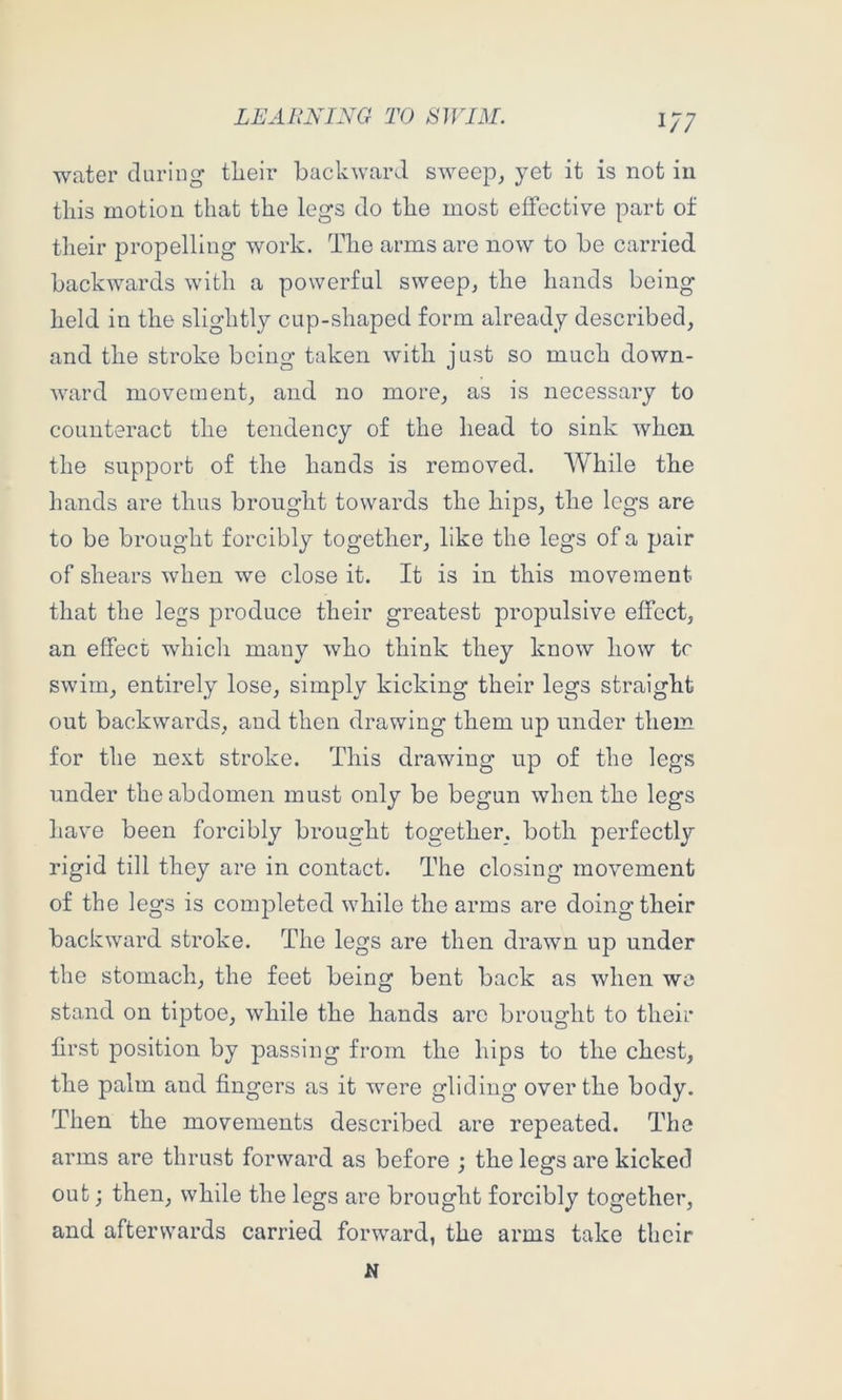 1/7 water during tlieir backward sweep,, yet it is not in this motion that the legs do the most effective part of their propelling work. The arms are now to be carried backwards with a powerful sweep, the hands being held in the slightly cup-shaped form already described, and the stroke being taken with just so much down- ward movement, and no more, as is necessary to counteract the tendency of the head to sink when the support of the hands is removed. AVhile the hands are thus brought towards the hips, the legs are to be brought forcibly together, like the legs of a pair of shears when we close it. It is in this movement that the legs produce their greatest propulsive effect, an effect whicli many who think they know how tr swim, entirely lose, simply kicking their legs straight out backwards, and then drawing them up under them for the next stroke. This drawing up of the legs under the abdomen must only be begun when the legs have been forcibly brought together, both perfectly rigid till they are in contact. The closing' movement of the legs is completed while the arms are doing their backward stroke. The legs are then drawn up under the stomach, the feet being bent back as when wo stand on tiptoe, while the hands are brought to their first position by passing from the hips to the chest, the palm and fingers as it were gliding over the body. Then the movements described are repeated. The arms are thrust forward as before ; the legs are kicked out; then, while the legs are brought forcibly together, and afterwards carried forward, the arms take their N