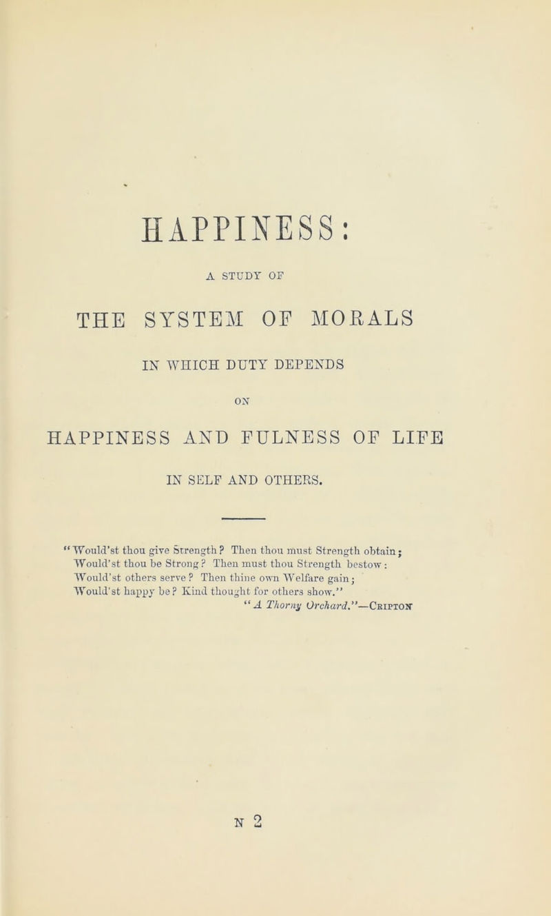 A STUDY OF THE SYSTEM OF MOEALS IN WHICH DUTY DEPENDS ox HAPPINESS AND FULNESS OF LIFE IN SELF AND OTHERS. “Would’st thou give strength? Then thou must Strength obtain; Would’st thou be Strong ? Then must thou Strength bestow : Would’st others serve ? Then thine own AVelfare gain; Would’st happy be? Kind thought for others show.” “A Thorny Orchard.”—Ckiptok