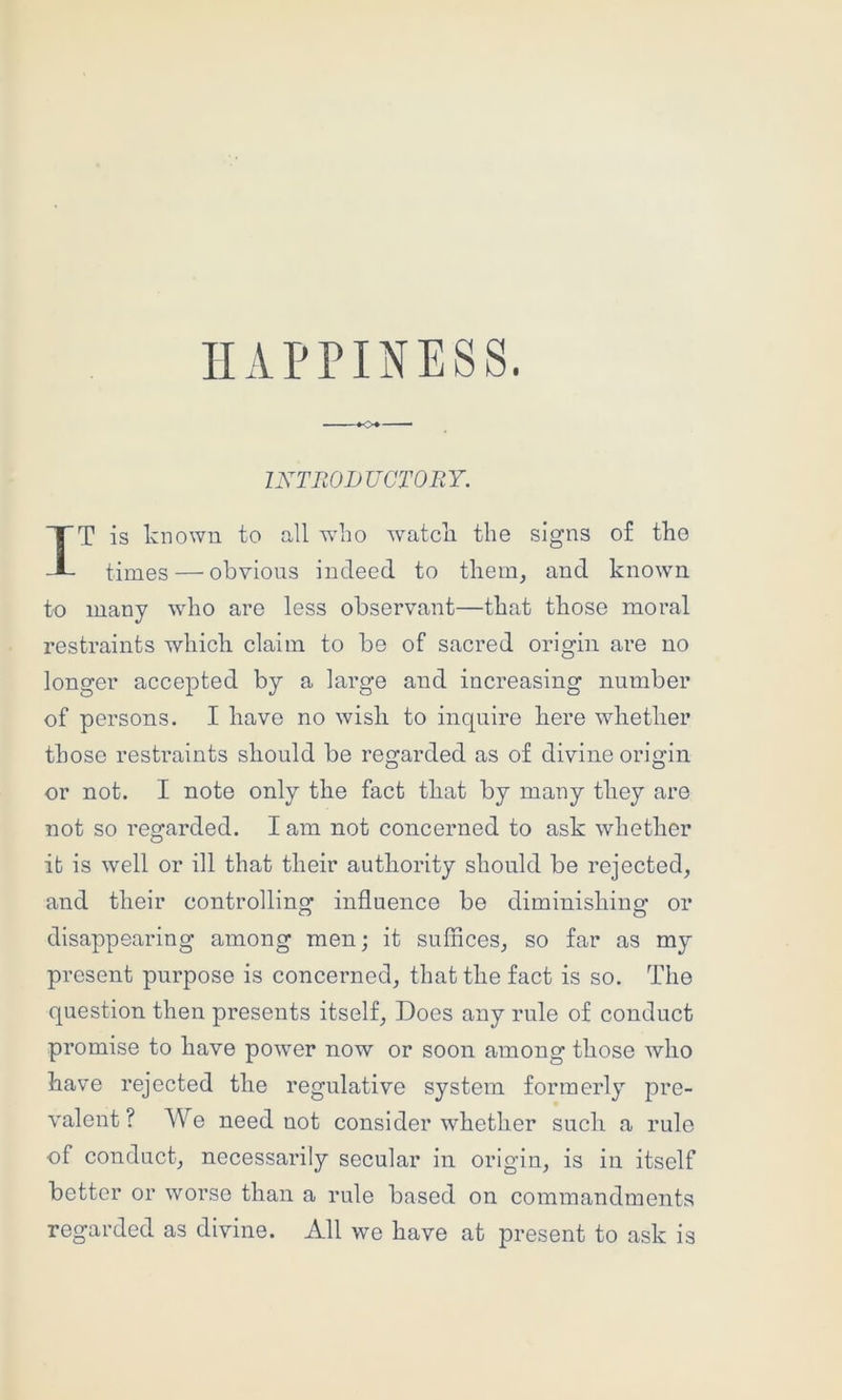INTRODUCTOEY. T is known to all w'ho watcli the signs of tho times — obvious indeed to them, and known to many who are less observant—that those moral restraints which claim to be of sacred origin are no longer accepted by a large and increasing number of persons. I have no wish to inquire here whether those restraints should be regarded as of divine origin or not. I note only the fact that by many they are not so regarded. I am not concerned to ask whether it is well or ill that their authority should be rejected, and their controllinor influence be diminishing: or disappearing among men; it suffices, so far as my present purpose is concerned, that the fact is so. The question then presents itself. Does any rule of conduct promise to have powmr now or soon among those who have rejected the regulative system formerly pre- valent? AVe need not consider whether such a rule of conduct, necessarily secular in origin, is in itself better or worse than a rule based on commandments regarded as divine. All we have at present to ask is