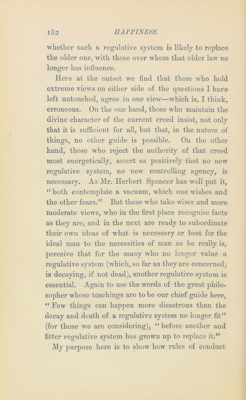 wlietlier sucli a regulative system is likely to replace tlie older one, with those over whom that older law no longer has influence. Here at the outset w^e find that those who hold extreme views on either side of the questions I have left untouched, agree in one view—which is, I think, erroneous. On the one hand, those who maintain the divine character of the current creed insist, not only that it is sufficient for all, but that, in the nature of things, no other guide is possible. On the other hand, those who reject the authority of that creed most energetically, assert as positively that no new regulative system, no new controlling agency, is necessary. As Mr. Herbert Spencer has well put it, ^^both contemplate a vacuum, which one wishes and the other fears.'’’ But those who take wiser and more moderate views, who in the first place recognise facts as they are, and in the next are ready to subordinate their own ideas of what is necessary or best for the ideal man to the necessities of man as he really is, perceive that for the many who no longer value a regulative system (which, so far as they are concerned, is decaying, if not dead), another regulative system is essential. Again to use the words of the great philo- sopher whose teachings are to be our chief guide here, “ Few things can happen more disastrous than the decay and death of a regulative system no longer fit^^ (for those we are considering), ‘‘ before another and fitter regulative system has grown up to replace it.-’^ My purpose here is to show how rules of conduct