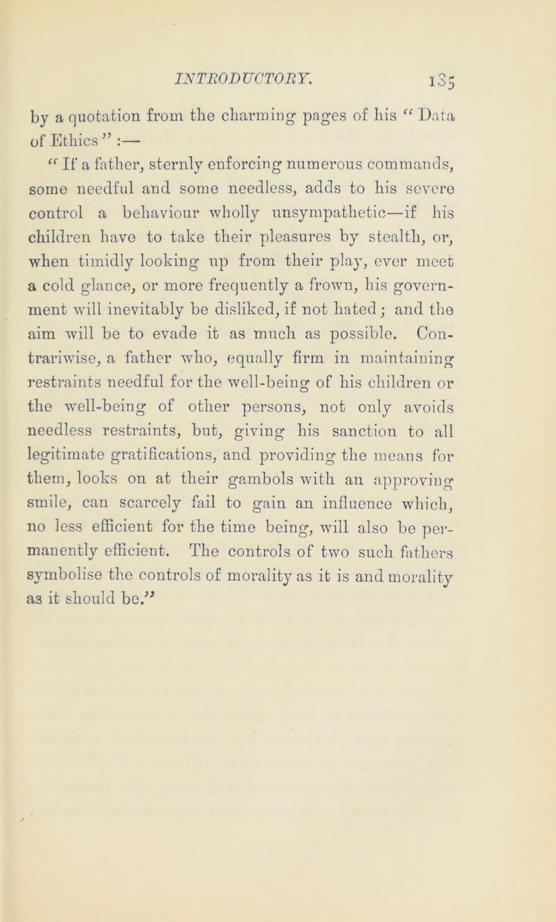 by a quotation from the charming pages of his “ Data of Ethics :— If a father, sternly enforcing numerous commands, some needful and some needless, adds to his severe control a behaviour wholly unsympathetic—if his children have to take their pleasures by stealth, or, when timidly looking up from their play, ever meet a cold glance, or more frequently a frown, his govern- ment will inevitably be disliked, if not hated; and the aim will be to evade it as much as possible. Con- trariwise, a father who, equally firm in maintaining restraints needful for the well-beiim of his children or the well-being of other persons, not only avoids needless restraints, but, giving his sanction to all legitimate gratifications, and providing the means for them, looks on at their gambols with an approving smile, can scarcely fail to gain an influence which, no less efficient for the time being, will also bo per- manently efficient. The controls of two such fathers symbolise the controls of morality as it is and morality as it should hc/^
