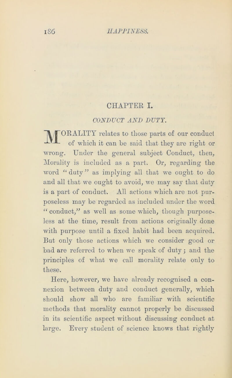 CHAPTER I. CONDUCT AND DUTY. ~\ I~ORALITY relates to those parts of our conduct of which it can he said that they are right or wrong. Under the general subject Conduct, then, Morality is included as a part. Or, regarding the M’ord duty as implying all that we ought to do and all that we ought to avoid, we may say that duty is a part of conduct. All actions which are not pur- poseless may be regarded as included under the word conduct,as well as some which, though purpose- less at the time, result from actions originally done with purpose until a fixed habit had been acquired. But only those actions which we consider good or bad are referred to when we speak of duty; and the principles of what we call morality relate only to these. Here, however, we have already recognised a con- nexion between duty and conduct generally, which should show all who are familiar with scientific methods that morality cannot properly be discussed in its scientific aspect without discussing conduct at large. Every student of science knows that rightly