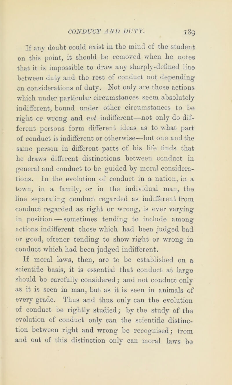 If any doubt could exist in the mind of tlie student on this point, it should be removed when he notes that it is impossible to draw any sharply-defined line between duty and the rest of conduct not depending on considerations of duty. Not only are those actions which under particular circumstances seem absolutely indifferent, bound under other circumstances to be right or wrong and not indifferent—not only do dif- ferent persons form different ideas as to what part of conduct is indifferent or otherwise—but one and the same person in different parts of his life rinds that he draws different distinctions between conduct in general and conduct to be guided by moral considera- tions. In the evolution of conduct in a nation, in a town, in a family, or in the individual man, the line separating conduct regarded as indifferent from conduct regarded as right or wrong, is ever varying in position — sometimes tending to include among actions indifferent those which had been judged bad or good, oftener tending to show right or wrong in conduct which had been judged indifferent. If moral laws, then, are to be established on a scientific basis, it is essential that conduct at large should be carefully considered; and not conduct only as it is seen in man, but as it is seen in animals of every grade. Thus and thus only can the evolution of conduct be rightly studied; by the study of the evolution of conduct only can the scientific distinc- tion between right and wrong be recognised; from and out of this distinction only can moral laws be