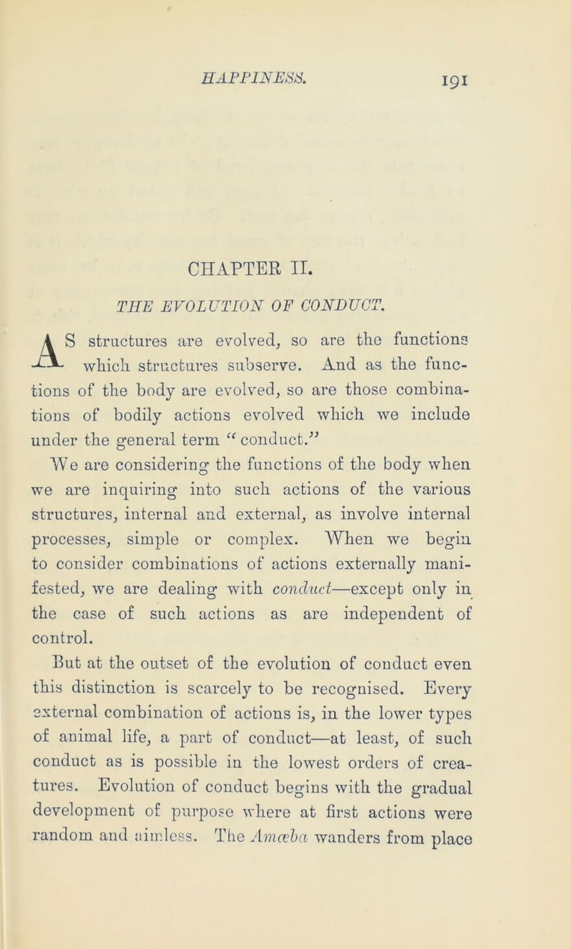 CHAPTER IT, THE EVOLUTION OF CON DUO. S structures are evolved, so are the functions which structures subserve. And as the func- tions of the body are evolved, so are those combina- tions of bodily actions evolved which we include under the general term conduct.'’^ We are considering the functions of the body when we are inquiring into such actions of the various structures, internal and external, as involve internal processes, simple or complex. When we begin to consider combinations of actions externally mani- fested, we are dealing with conduct—except only in the case of such actions as are independent of control. But at the outset of the evolution of conduct even this distinction is scarcely to be recognised. Every external combination of actions is, in the lower types of animal life, a part of conduct—at least, of such conduct as is possible in the lowest orders of crea- tures. Evolution of conduct begins with the gradual development of purpose where at first actions were random and aimless. The Amccha wanders from place