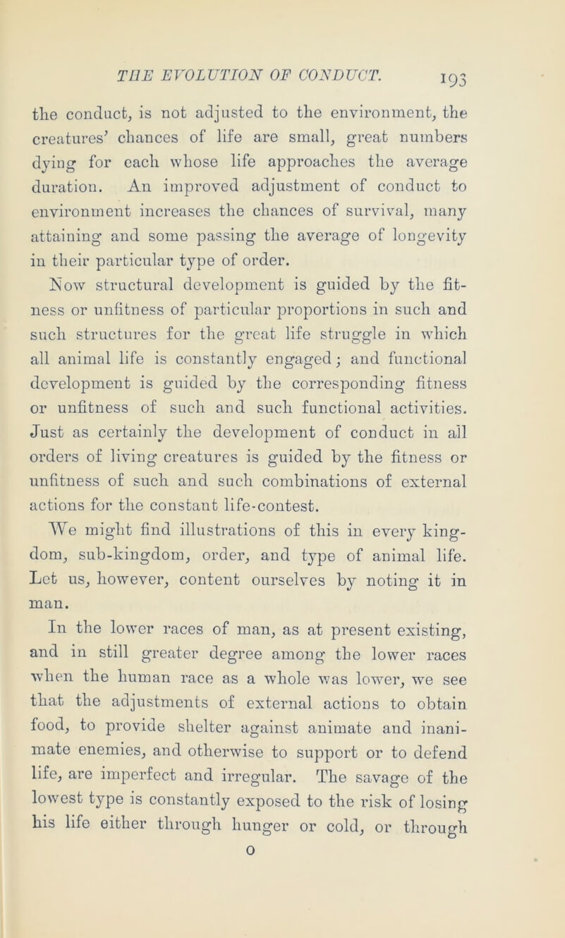 the conduct, is not adjusted to the environment, the creatures’ chances of life are small, great numbers dying for each whose life approaches the average duration. An improved adjustment of conduct to environment increases the chances of survival, many attaining and some passing the average of longevity in their particular type of order. ISiow structural development is guided by the fit- ness or unfitness of particular proportions in such and such structures for the great life struggle in which all animal life is constantly engaged; and functional development is guided by the corresponding fitness or unfitness of such and such functional activities. Just as certainly the development of conduct in all orders of living creatures is guided by the fitness or unfitness of such and such combinations of external actions for the constant life-contest. We might find illustrations of this in every king- dom, sub-kingdom, order, and type of animal life. Lot us, however, content ourselves by noting it in man. In the lower races of man, as at present existing, and in still greater degree among the lower races when the human race as a whole was lower, we see that the adjustments of external actions to obtain food, to provide shelter against animate and inani- mate enemies, and otherwise to support or to defend life, are imperfect and irregular. The savage of the lowest type is constantly exposed to the risk of losing his life either through hunger or cold, or through o