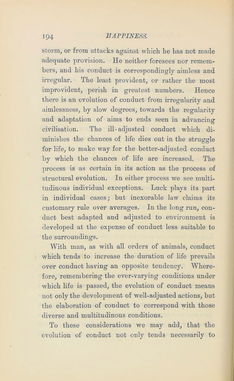 storm, or from attacks against which he has not made adequate provision. He neither foresees nor remem- bers, and his conduct is correspondingly aimless and irregular. The least provident, or rather the most improvident, perish in greatest numbers. Hence there is an evolution of conduct from irregularity and aimlessness, by slow degrees, towards the regularity and adaptation of aims to ends seen in advancing civilisation. The ill-adjusted conduct which di- minishes the chances of life dies out in the struggle for life, to make way for the better-adjusted conduct by which the chances of life are increased. The process is as certain in its action as the process of structural evolution. In either process we see multi- tudinous individual exceptions. Luck plays its part in individual cases; but inexorable law claims its customary rule over averages. In the long run, con- duct best adapted and adjusted to environment is developed at the expense of conduct less suitable to the surroundings. With man, as with all orders of animals, conduct which tendsNto increase the duration of life prevails over conduct having an opposite tendency. Where- fore, remembering the ever-varying conditions under which life is passed, the evolution of conduct means not only the development of well-adjusted actions, but the elaboration of conduct to correspond with those diverse and multitudinous conditions. To these considerations we may add, that the evolution of conduct not only tends necessarily to