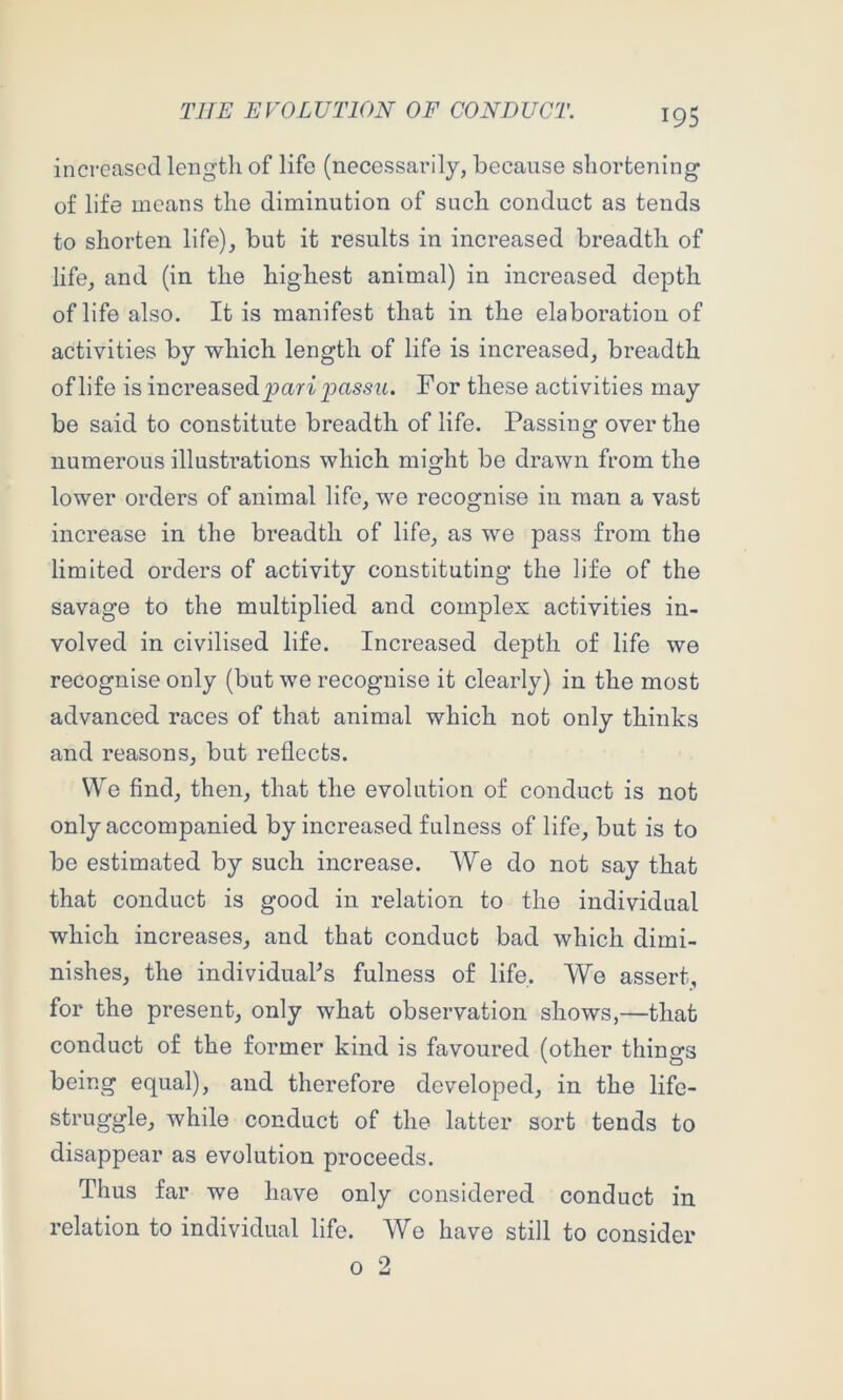 increased lengtli of life (necessarily, because shortening of life means the diminution of such conduct as tends to shorten life), but it results in increased breadth of life, and (in the highest animal) in increased depth of life also. It is manifest that in the elaboration of activities by which length of life is increased, breadth of life is increased For these activities may be said to constitute breadth of life. Passing over the numerous illustrations which might be drawn from the lower orders of animal life, we recognise in man a vast increase in the breadth of life, as we pass from the limited orders of activity constituting the life of the savage to the multiplied and complex activities in- volved in civilised life. Increased depth of life we recognise only (but we recognise it clearly) in the most advanced races of that animal which not only thinks and reasons, but reflects. VVe find, then, that the evolution of conduct is not only accompanied by increased fulness of life, but is to be estimated by such increase. We do not say that that conduct is good in relation to the individual which increases, and that conduct bad which dimi- nishes, the individuaPs fulness of life. We assert, for the present, only what observation shows,—that conduct of the former kind is favoured (other things being equal), and therefore developed, in the life- struggle, while conduct of the latter sort tends to disappear as evolution proceeds. Thus far we have only considered conduct in relation to individual life. Wo have still to consider