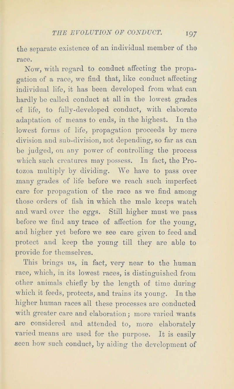 the sejDarate existence of an individual member of the race. Now, with regard to conduct affecting the propa- gation of a race, we find that, like conduct affecting individual life, it has been developed from what can hardly be called conduct at all in the lowest grades of life, to fully-developed conduct, with elaborate adaptation of means to ends, in the highest. In the lowest forms of life, propagation proceeds by mere division and sub-division, not depending, so far as can be judged, on any power of controlling the process which such creatures may possess. In fact, the Pro- tozoa multiply by dividing. We have to pass over many grades of life before we reach such imperfect care for propagation of the race as we find among those orders of fish in which the male keeps watch and ward over the eggs. Still higher must we pass before we find any trace of affection for the young, and higher yet before we see care given to feed and protect and keep the young till they are able to provide for themselves. This brings us, in fact, very near to the human race, which, in its lowest races, is distinguished from other animals chiefly by the length of time during which it feeds, protects, and trains its young. In the higher human races all these processes are conducted with greater care and elaboration; more varied wants are considered and attended to, more elaborately varied means are used for the purpose. It is easily seen how such conduct, by aiding the development of