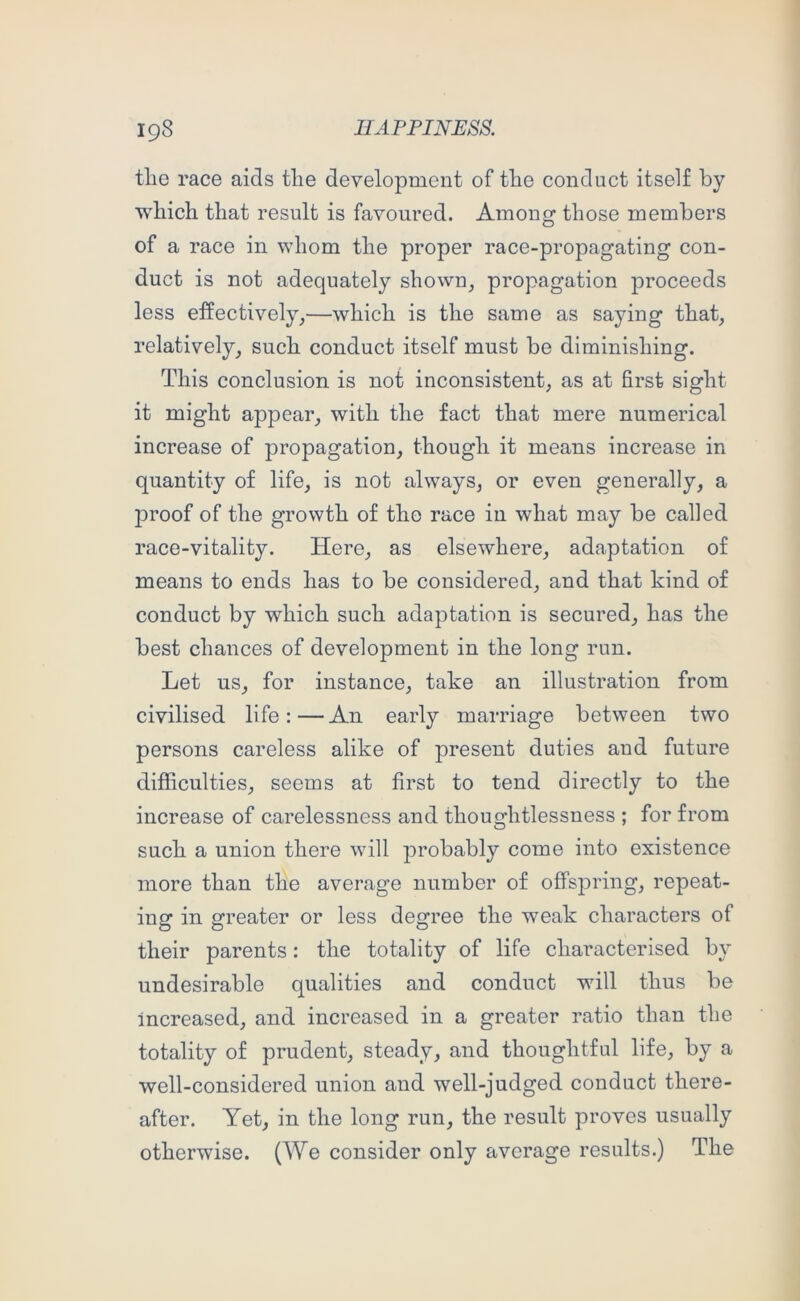 tlie race aids tlie development of tlie conduct itself by which that result is favoured. Among those members of a race in whom the proper race-propagating con- duct is not adequately shown, propagation proceeds less effectively,—which is the same as saying that, relatively, such conduct itself must be diminishing. This conclusion is not inconsistent, as at first sight it might appear, with the fact that mere numerical increase of propagation, though it means increase in quantity of life, is not always, or even generally, a proof of the growth of the race in what may be called race-vitality. Here, as elsewhere, adaptation of means to ends has to be considered, and that kind of conduct by which such adaptation is secured, has the best chances of development in the long run. Let us, for instance, take an illustration from civilised life: — An early marriage between two persons careless alike of present duties and future difficulties, seems at first to tend directly to the increase of carelessness and thoughtlessness ; for from such a union there will probably come into existence more than the average number of offspring, repeat- ing in greater or less degree the weak characters of their parents: the totality of life characterised by undesirable qualities and conduct will thus be increased, and increased in a greater ratio than the totality of prudent, steady, and thoughtful life, by a well-considered union and well-judged conduct there- after. Yet, in the long run, the result proves usually otherwise. (We consider only average results.) The