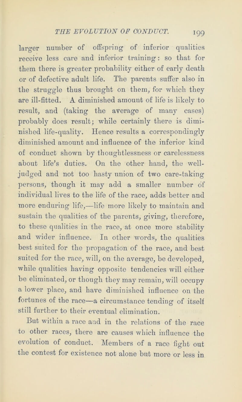 larger number of offspring of inferior qualities receive less care and inferior training: so that for them there is greater probability either of early death or of defective adult life. The parents suffer also in the struggle thus brought on them^ for which they are ill-fitted. A diminished amount of life is likely to resultj and (taking the average of many cases) probably does result; while certainly there is dimi- nished life-quality. Hence results a correspondingly diminished amount and influence of the inferior kind of conduct shown by thoughtlessness or carelessness about lifers duties. On the other hand_, the well- judged and not too hasty union of two care-taking persons^ though it may add a smaller number of individual lives to the life of the race^ adds better and more enduring life,—life more likely to maintain and sustain the qualities of the parents, giving, therefore, to these qualities in the race, at once more stability and wider influence. In other words, the qualities best suited for the propagation of the race, and best suited for the race, wdll, on the average, be developed, while qualities having opposite tendencies will either be eliminated, or though they may remain, will occupy a lower place, and have diminished influence on the fortunes of the race—a circumstance tending of itself still further to their eventual elimination. But within a race and in the relations of the race to other races, there are causes which influence the evolution of conduct. Members of a race fight out the contest for existence not alone but more or less in