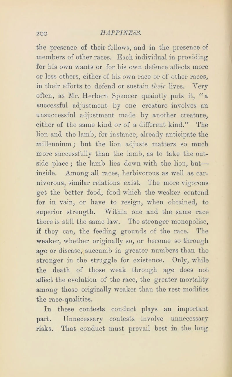 the presence of their fellows^ and in the presence of members of other races. Each individual in providing for his own wants or for his own defence affects more or less others, either of his own race or of other races, in their efforts to defend or sustain their lives. Very often, as Mr. Herbert Spencer quaintly puts it, “ s, successful adjustment by one creature involves an unsuccessful adjustment made by another creature, either of the same kind or of a different kind.^^ The lion and the lamb, for instance, already anticipate the millennium; but the lion adjusts matters so much more successfully than the lamb, as to take the out- side place; the lamb lies down with the lion, but— inside. Among all races, herbivorous as well as car- nivorous, similar relations exist. The more vigorous get the better food, food which the weaker contend for in vain, or have to resign, when obtained, to superior strength. Within one and the same race there is still the same law. The stronger monopolise, if they can, the feeding grounds of the race. The weaker, whether originally so, or become so through asre or disease, succumb in greater numbers than the stronger in the struggle for existence. Only, while the death of those weak through age does not affect the evolution of the race, the greater mortality among those originally weaker than the rest modifies the race-qualities. In these contests conduct plays an important part. Unnecessary contests involve unnecessary risks. That conduct must prevail best in the long
