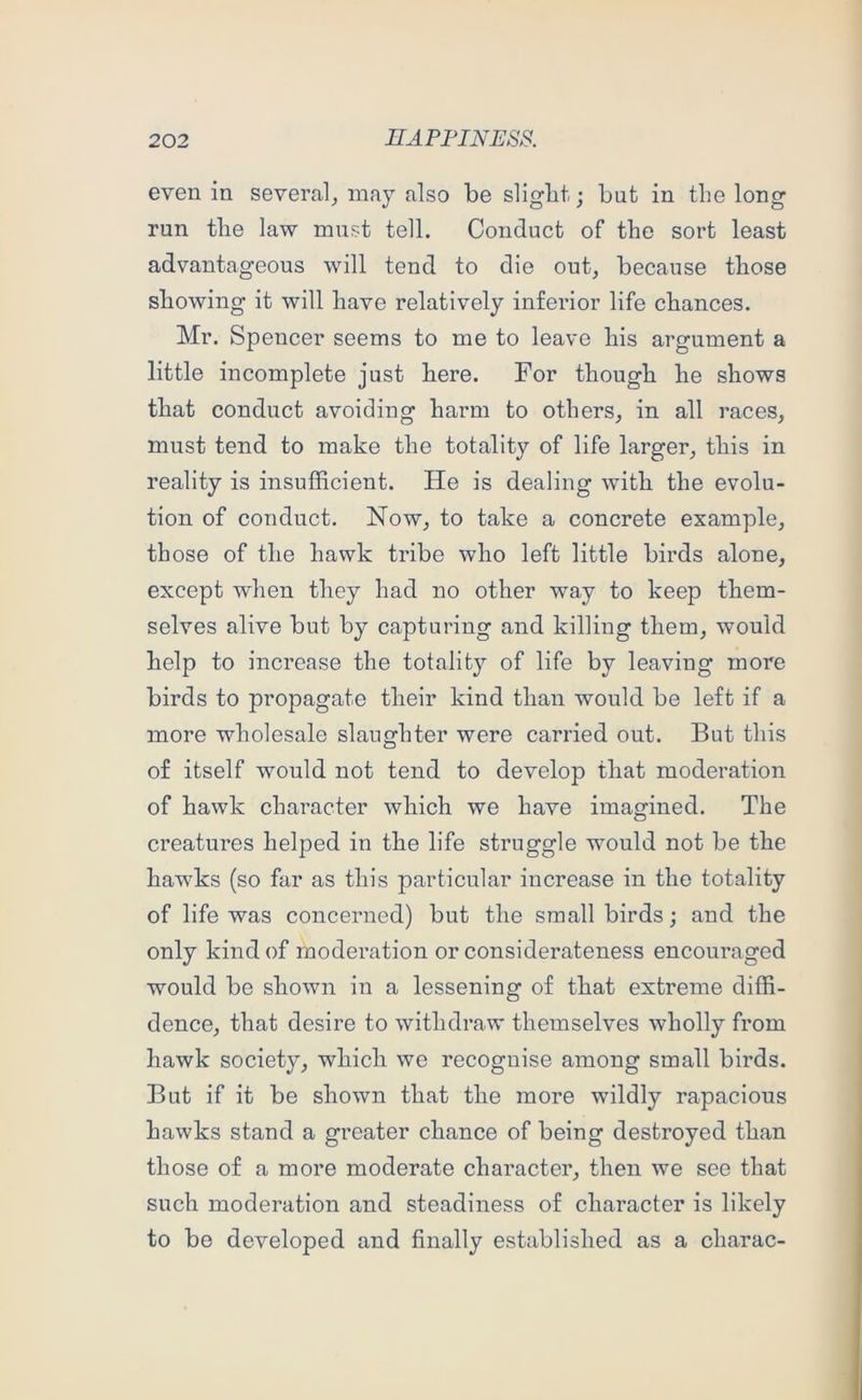 even in several_, may also be slight; but in the long run the law must tell. Conduct of the sort least advantageous will tend to die out, because those showing it will have relatively inferior life chances. Mr. Spencer seems to me to leave his argument a little incomplete just here. For though he shows that conduct avoiding harm to others, in all races, must tend to make the totality of life larger, this in reality is insufficient. He is dealing wnth the evolu- tion of conduct. Now, to take a concrete example, those of the hawk tribe who left little birds alone, except when they had no other way to keep them- selves alive but by capturing and killing them, would help to increase the totality of life by leaving more birds to propagate their kind than would be left if a more wholesale slaughter were carried out. But this of itself would not tend to develop that moderation of hawk character which we have imagined. The creatures helped in the life struggle would not be the hawks (so far as this particular increase in the totality of life was concerned) but the small birds; and the only kind of moderation or considerateness encouraged would be shown in a lessening of that extreme diffi- dence, that desire to withdraw themselves wholly from hawk society, which we recognise among small birds. But if it be shown that the more wildly rapacious hawks stand a greater chance of being destroyed than those of a more moderate character, then we see that such moderation and steadiness of character is likely to be developed and finally established as a charac-