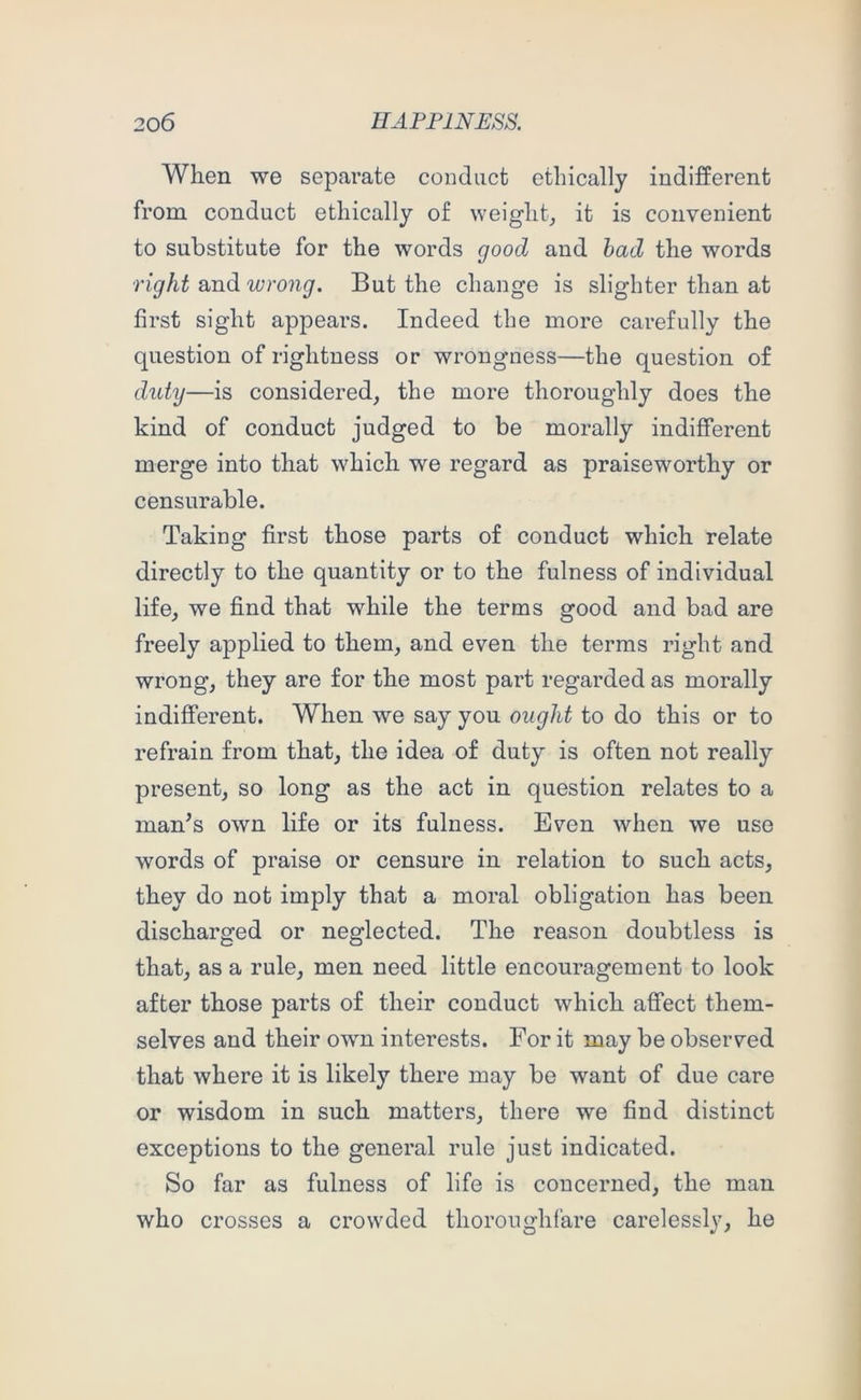 When we separate conduct ethically indifferent from conduct ethically of weighty it is convenient to substitute for the words good and had the words right and wrong. But the change is slighter than at first sight appears. Indeed the more carefully the question of rightness or wrongness—the question of duty—is considered, the more thoroughly does the kind of conduct judged to be morally indifferent merge into that which we regard as praiseworthy or censurable. Taking first those parts of conduct which relate directly to the quantity or to the fulness of individual life, we find that while the terms good and bad are freely applied to them, and even the terms right and wrong, they are for the most part regarded as morally indifferent. When we say you ought to do this or to refrain from that, the idea of duty is often not really present, so long as the act in question relates to a man^s own life or its fulness. Even when we use words of praise or censure in relation to such acts, they do not imply that a moral obligation has been discharged or neglected. The reason doubtless is that, as a rule, men need little encouragement to look after those parts of their conduct which affect them- selves and their own interests. For it may be observed that where it is likely there may be want of due care or wisdom in such matters, there we find distinct exceptions to the general rule just indicated. So far as fulness of life is concerned, the man who crosses a crowded thoroughfare carelessly, he
