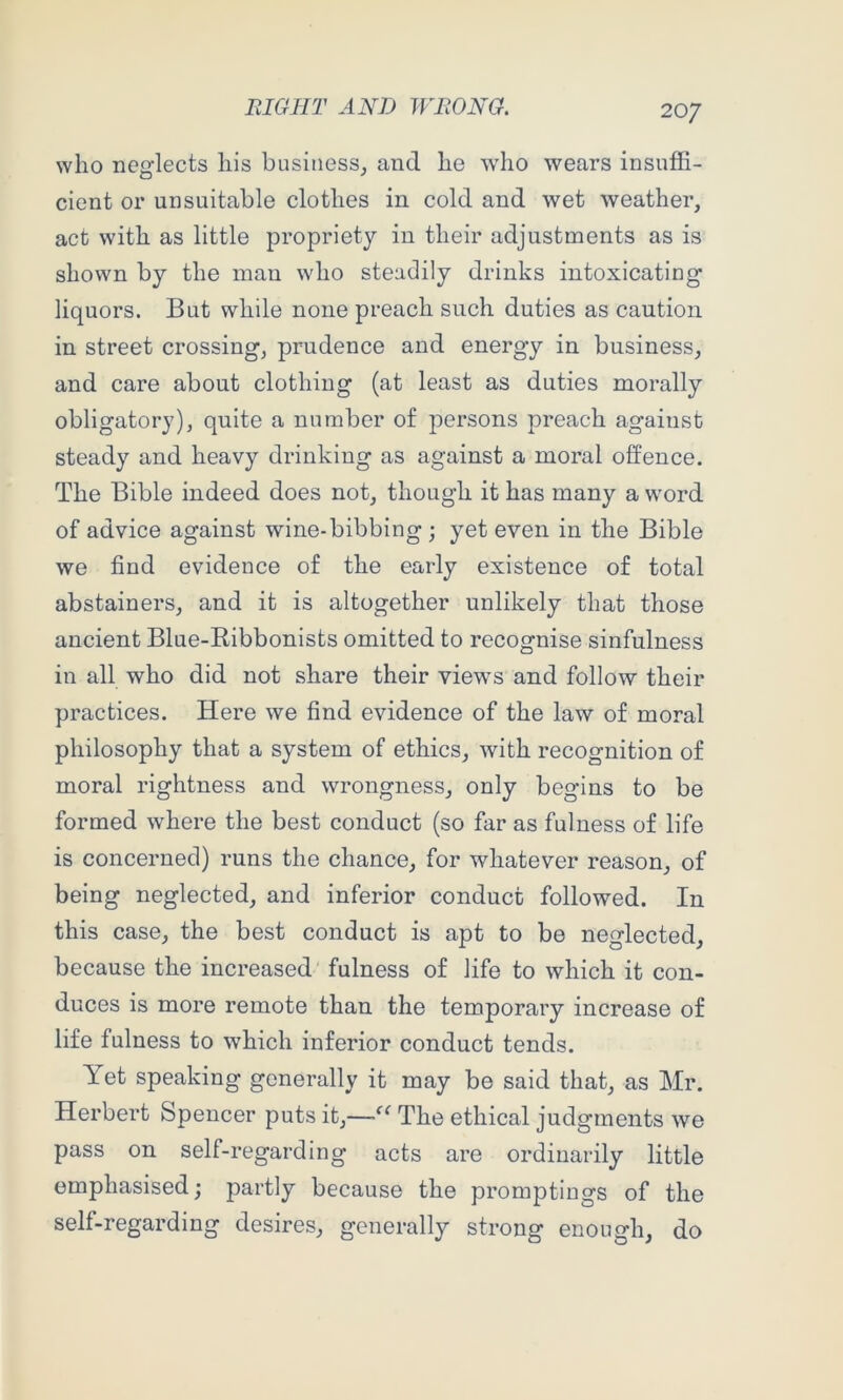 who neglects his business^ and he who wears insuffi- cient or unsuitable clothes in cold and wet weather, act with as little propriety in their adjustments as is shown by the man who steadily drinks intoxicating liquors. But while none preach such duties as caution in street crossing, prudence and energy in business, and care about clothing (at least as duties morally obligatory), quite a number of persons preach against steady and heavy drinking as against a moral offence. The Bible indeed does not, though it has many a word of advice against wine-bibbing ; yet even in the Bible we find evidence of the early existence of total abstainers, and it is altogether unlikely that those ancient Blue-Ribbonists omitted to recognise sinfulness in all who did not share their views and follow their practices. Here we find evidence of the law of moral philosophy that a system of ethics, Avith recognition of moral rightness and wrongness, only begins to be formed where the best conduct (so far as fulness of life is concerned) runs the chance, for whatever reason, of being neglected, and inferior conduct followed. In this case, the best conduct is apt to be neglected, because the increased fulness of life to which it con- duces is more remote than the temporary increase of life fulness to which inferior conduct tends. Yet speaking generally it may be said that, as Mr. Herbert Spencer puts it,—The ethical judgments we pass on self-regarding acts are ordinarily little emphasised; partly because the promptings of the self-regarding desires, generally strong enough, do