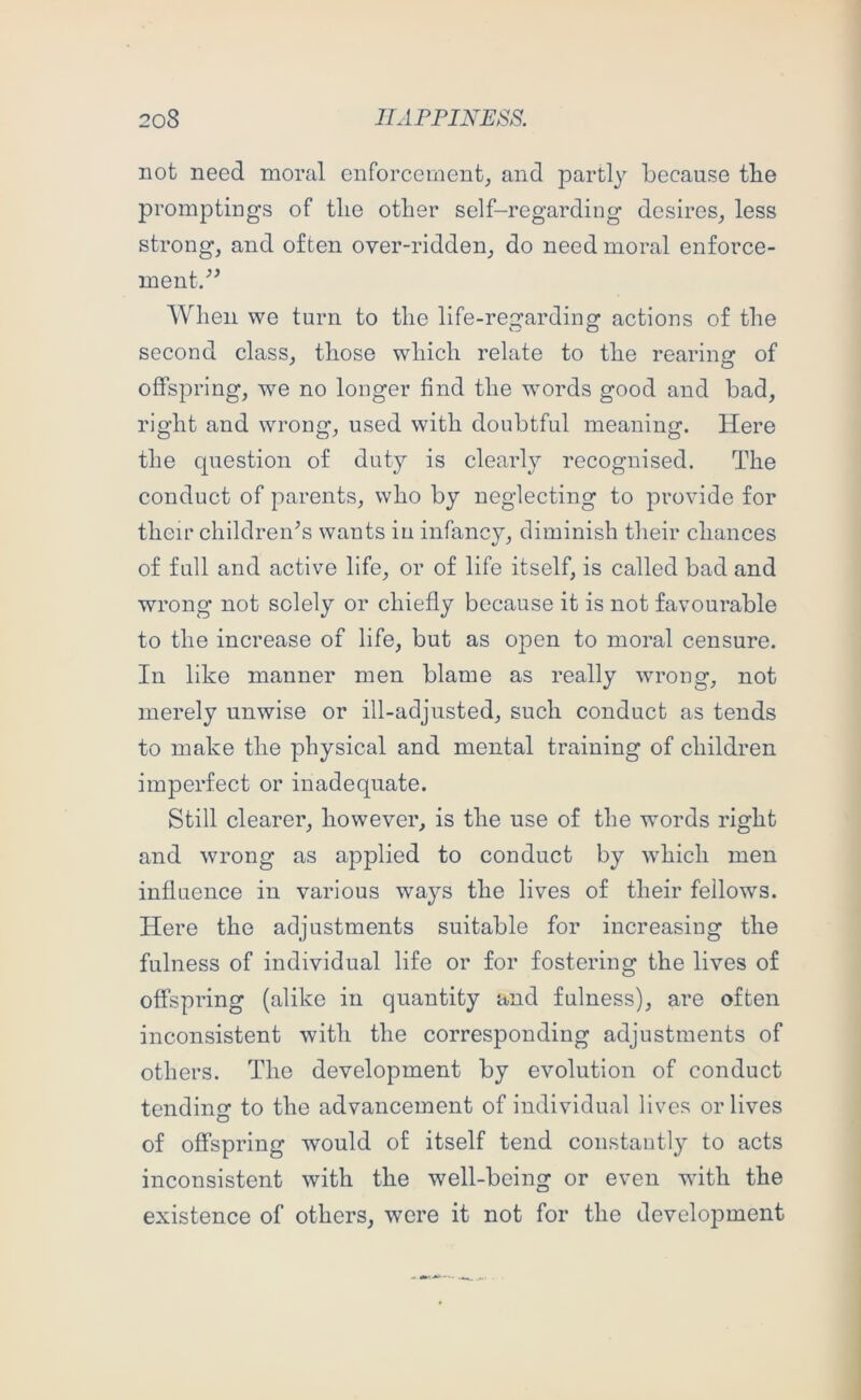 not need moral enforcement^ and partly because tbe prompting’s of tlie other self-regarding desires^ less strong, and often over-ridden, do need moral enforce- ment/^ When we turn to the life-regarding actions of the second class, those which relate to the rearincr of offspring, we no longer find the words good and bad, right and wrong, used with doubtful meaning. Here the question of duty is clearly recognised. The conduct of parents, who by neglecting to provide for their children's wants in infancy, diminish their chances of full and active life, or of life itself, is called bad and wrong not solely or chiefly because it is not favourable to the increase of life, but as open to moral censure. In like manner men blame as really wrong, not merely unwise or ill-adjusted, such conduct as tends to make the physical and mental training of children imperfect or inadequate. Still clearer, however, is the use of the words right and wrong as applied to conduct by which men influence in various ways the lives of their fellows. Here the adjustments suitable for increasing the fulness of individual life or for fostering the lives of offspring (alike in quantity and fulness), are often inconsistent with the corresponding adjustments of others. The development by evolution of conduct tending to the advancement of individual lives or lives of offspring would of itself tend constantly to acts inconsistent with the well-being or even with the existence of others, were it not for the development