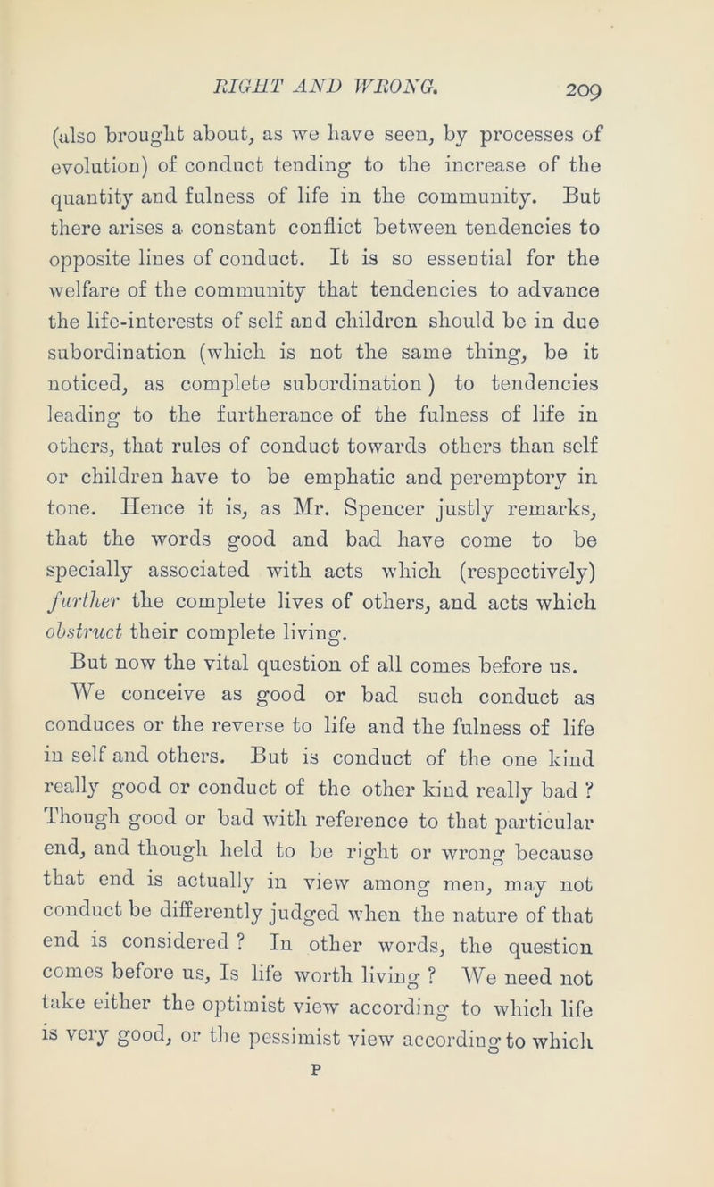 (also brouglit about, as we have seen, by processes of evolution) of conduct tending to the increase of the quantity and fulness of life in the community. But there arises a constant conflict between tendencies to opposite lines of conduct. It is so essential for the welfare of the community that tendencies to advance the life-interests of self and children should be in due subordination (which is not the same thing, be it noticed, as complete subordination) to tendencies leading to the furtherance of the fulness of life in others, that rules of conduct towards others than self or children have to be emphatic and peremptory in tone. Hence it is, as Mr. Spencer justly remarks, that the words good and bad have come to be specially associated with acts which (respectively) farther the complete lives of others, and acts which ohstruct their complete living. But now the vital question of all comes before us. We conceive as good or bad such conduct as conduces or the reverse to life and the fulness of life in self and others. But is conduct of the one kind really good or conduct of the other kind really bad ? dhough good or bad with reference to that particular end, and though held to be right or wrong because that end is actually in view among men, may not conduct be differently judged when the nature of that end is considered ? In other words, the question comes before us. Is life worth living ? We need not take either the optimist view according to which life is \ciy good, or the pessimist view according to whicli p