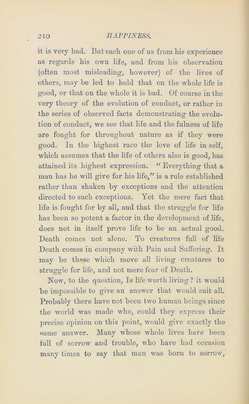 it is very bad. But each one of us from liis experience as regards his own life^ and from his observation (often most misleading, however) of the lives of others, may be led to hold that on the whole life is good, or that on the whole it is bad. Of course in the very theory of the evolution of conduct, or rather in the series of observed facts demonstrating the evolu- tion of conduct, we see that life and the fulness of life are fought for throughout nature as if they were good. In the highest race the love of life in self, which assumes that the life of others also is good, has attained its highest expression. ‘‘ Everything that a man has he will give for his life,^^ is a rule established rather than shaken by exceptions and the attention directed to such exceptions. Yet the mere fact that life is fought for by all, and that the struggle for life has been so potent a factor in the development of life, does not in itself prove life to be an actual good. Death comes not alone. To creatures full of life Death comes in company with Pain and Suffering. It may be thp^se which move all living creatures to struggle for life, and not mere fear of Death. Now, to the question. Is lifewmrth living? it wmald be impossible to give an answer that -would suit all. Probably there have not been two human beings since the world was made who, could they express their precise opinion on this point, would give exactly the same answer. Manv whose wdiole lives Lave been t/ full of sori'ow and trouble, wBo have had occasion many times to say that man -was born to sorrow.