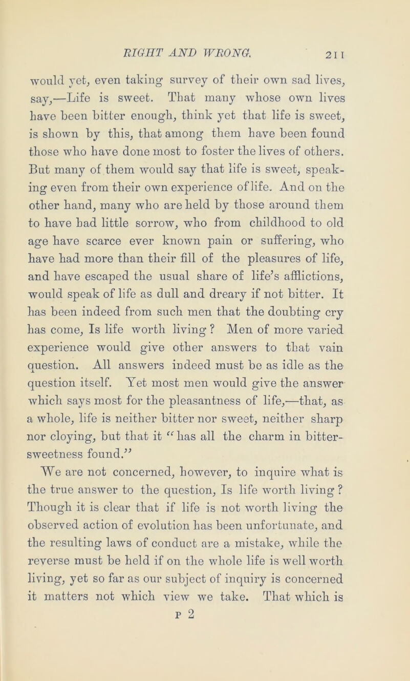 would yetj even taking survey of their own sad lives, say,—Life is sweet. That many whose own lives have been bitter enough, think yet that life is sweet, is shown by this, that among them have been found those who have done most to foster the lives of others. But many of them would say that life is sweet, speak- ing even from their own experience of life. And on the other hand, many who are held by those around them to have had little sorrow, who from childhood to old age have scarce ever known pain or suffering, who have had more than their fill of the pleasures of life, and have escaped the usual share of life’s afllictions, would speak of life as dull and dreary if not bitter. It has been indeed from such men that the doubting cry has come. Is life worth living ? Men of more varied experience would give other answers to that vain question. All answers indeed must be as idle as the question itself. Yet most men would give the answer which says most for the pleasantness of life,—that, as a whole, life is neither bitter nor sweet, neither sharp nor cloying, but that it “ has all the charm in bitter- sweetness found.” We are not concerned, however, to inquire what is the true answer to the question. Is life worth living ? Though it is clear that if life is not worth living the observed action of evolution has been unfortunate, and the resulting laws of conduct are a mistake, while the reverse must be held if on the whole life is well worth living, yet so far as our subject of inquiry is concerned it matters not which view we take. That which is p 2