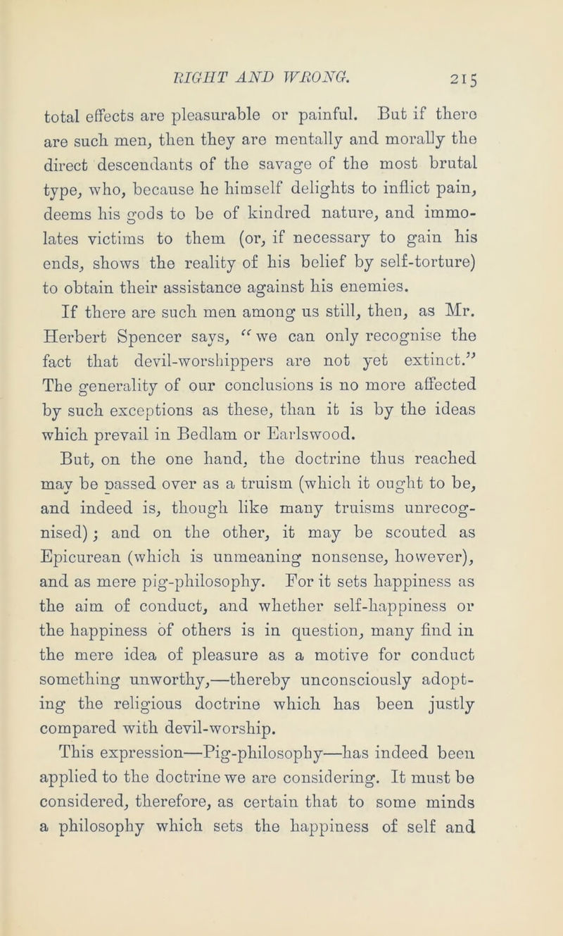 total effects are pleasurable or painful. But if tliero are such men, then they are mentally and morally the direct descendants of the savage of the most brutal type, who, because he himself delights to inflict pain, deems his irods to be of kindred nature, and immo- lates victims to them (or, if necessary to gain his ends, shows the reality of his belief by self-torture) to obtain their assistance against his enemies. If there are such men among us still, then, as Mr. Herbert Spencer says, we can only recognise the fact that devil-worshippers are not yet extinct.’-* The generality of our conclusions is no more affected by such exceptions as these, than it is by the ideas which prevail in Bedlam or Earlswood. But, on the one hand, the doctrine thus reached may be nassed over as a truism (which it ought to be, and indeed is, though like many truisms unrecog- nised) j and on the other, it may be scouted as Epicurean (which is unmeaning nonsense, however), and as mere pig-philosophy. For it sets happiness as the aim of conduct, and whether self-happiness or the happiness of others is in question, many And in the mere idea of pleasure as a motive for conduct something unworthy,—thereby unconsciously adopt- ing the religious doctrine which has been justly compared with devil-worship. This expression—Pig-philosophy—has indeed been applied to the doctrine we are considering. It must be considered, therefore, as certain that to some minds a philosophy which sets the happiness of self and