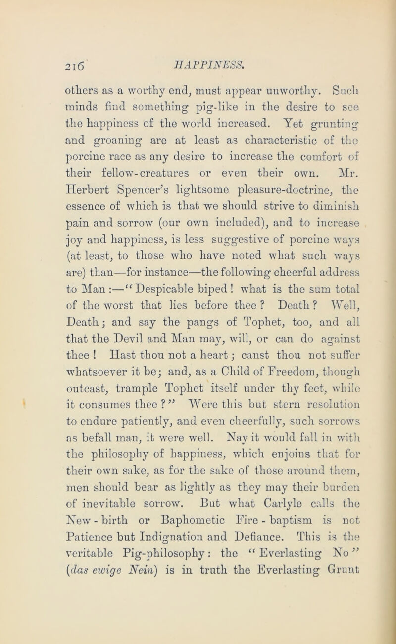 others as a worthy end, must appear unworthy. Sucli minds find something pig-like in the desire to see the happiness of the world increased. Yet grunting and groaning are at least as characteristic of the porcine race as any desire to increase the comfort of their fellow-creatures or even their own. Mr. Herbert Spencer’s lightsome pleasure-doctrine, the essence of which is that we should strive to diminish pain and sorrow (our own included), and to increase joy and happiness, is less suggestive of porcine ways (at least, to those who have noted what such ways are) than—for instance—the following cheerful address to Man:—‘^Despicable biped ! what is the sum total of the worst that lies before thee? Death? Well, Death j and say the pangs of Tophet, too, and all that the Devil and Man may, will, or can do against thee ! Hast thou not a heart; canst thou not suffer whatsoever it bej and, as a Child of Freedom, though outcast, trample Tophet itself under thy feet, while it consumes thee ?” WYre this but stern resolution to endure patiently, and even cheerfully, such sorrows ns befall man, it were well. Nay it would fall in with the philosophy of happiness, which enjoins that for their own sake, as for the sake of those around them, men should bear as lightly as they may their burden of inevitable sorrow. But what Carlyle calls the New - birth or Baphometic Fire - baptism is not Patience but Indignation and Defiance. This is the veritable Pig-philosophy: the “ Everlasting No ” {das ewige Nein) is in truth the Everlasting Grunt