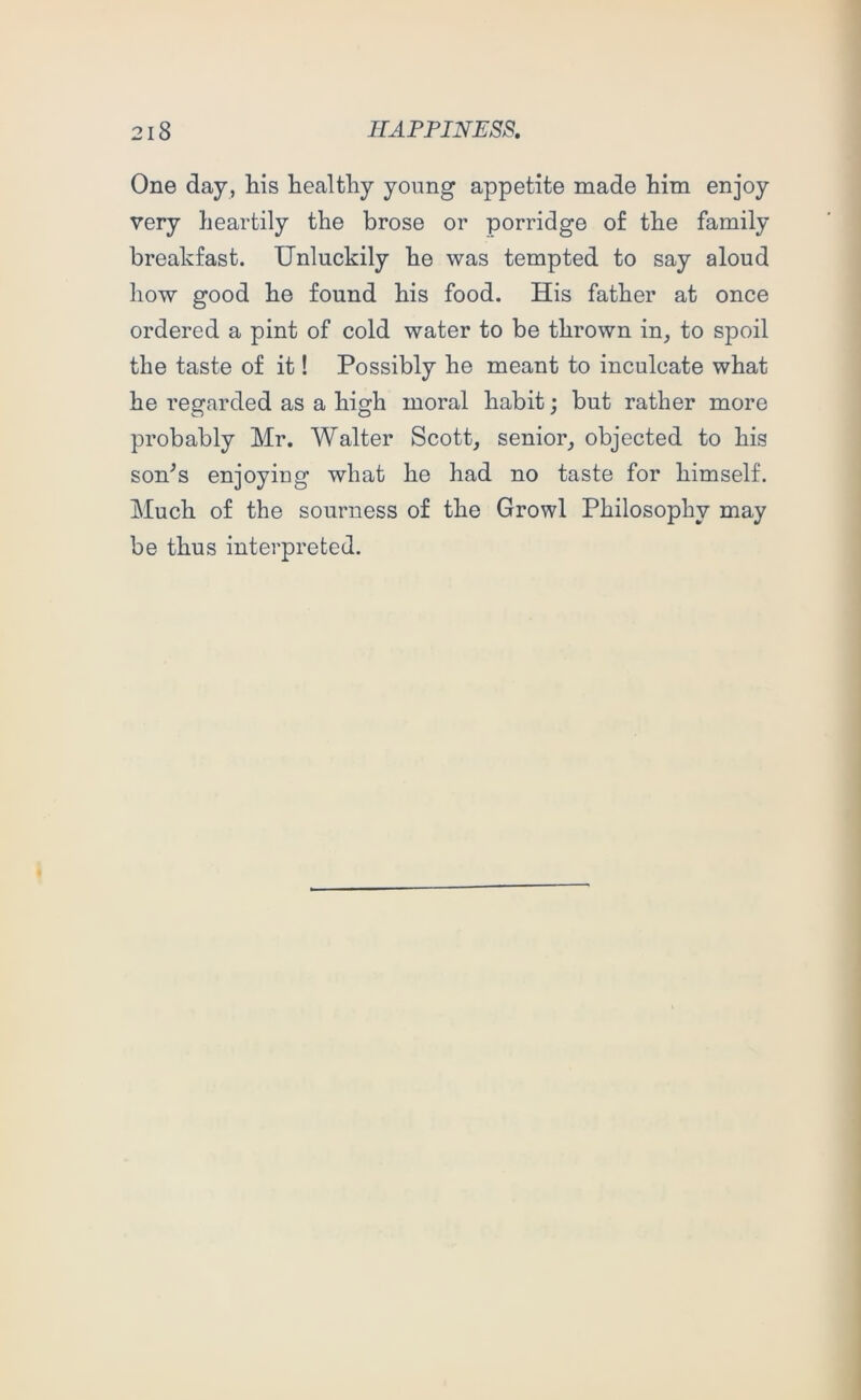 One day, liis healthy young appetite made him enjoy very heartily the brose or porridge of the family breakfast. Unluckily he was tempted to say aloud how good he found his food. His father at once ordered a pint of cold water to be thrown in, to spoil the taste of it! Possibly he meant to inculcate what he regarded as a high moral habit; but rather more probably Mr. Walter Scott, senior, objected to his son^s enjoying what he had no taste for himself. Much of the sourness of the Growl Philosophy may be thus interpreted.