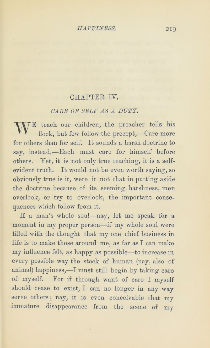 CHAPTER ly. CARE OF SELF AS A DUTY, E teacE our children_, tlie preacher tells his flock, but few follow the precept,—Care more for others than for self. It sounds a harsh doctrine to say, instead,—Each must care for himself before others. Yet, it is not only true teaching, it is a self- evident truth. It would not be even worth saying, so obviously true is it, were it not that in putting aside the doctrine because of its seeming harshness, men overlook, or try to overlook, the important conse- quences which follow from it. If a man^s whole soul—nay, let me speak for a moment in my proper person—if my whole soul were filled v/ith the thought that my one chief business in life is to make those around me, as far as I can make my influence felt, as happy as possible—to increase in every possible way the stock of human (nay, also of animal) happiness,—I must still begin by taking care of myself. For if through want of care I myself should cease to exist, I can no longer in any way serve others; nay, it is even conceivable that my immature disappearance from the scene of my