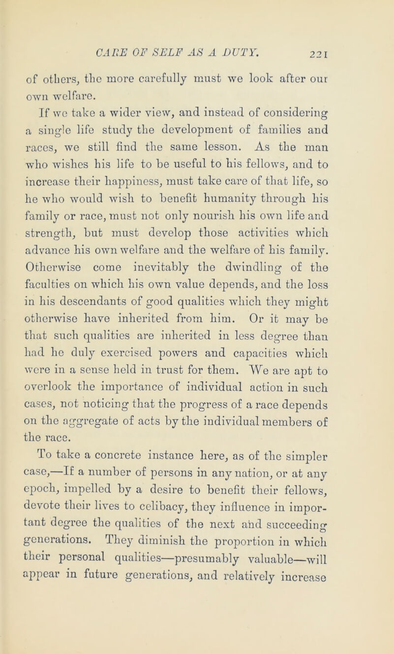 CAUE OF SELF A DUTY. of others^ the more carefully must we look after our own welfare. If we take a wider view, and instead of considering a single life study the development of families and races, we still find the same lesson. As the man who wishes his life to be useful to his fellows, and to increase their happiness, must take care of that life, so he who would wish to benefit humanity through his family or race, must not only nourisli his own life and strength, but must develop those activities which advance his own welfare and the welfare of his family. Otherwise come inevitably the dwindling of the faculties on which his own value depends, and the loss in his descendants of good qualities which they might otherwise have inherited from him. Or it may be that such qualities are inherited in less degree than had he duly exercised powers and capacities which were in a sense held in trust for them. We are apt to overlook the importance of individual action in such cases, not noticing that the progress of a race depends on the aggregate of acts by the individual members of the race. To take a concrete instance here, as of the simpler case,—If a number of persons in any nation, or at any epoch, impelled by a desire to benefit their fellows, devote their lives to celibacy, they influence in impor- tant degree the qualities of the next and succeeding generations. They diminish the proportion in which their personal qualities—presumably valuable—will appear in future generations, and relativ^ely increase