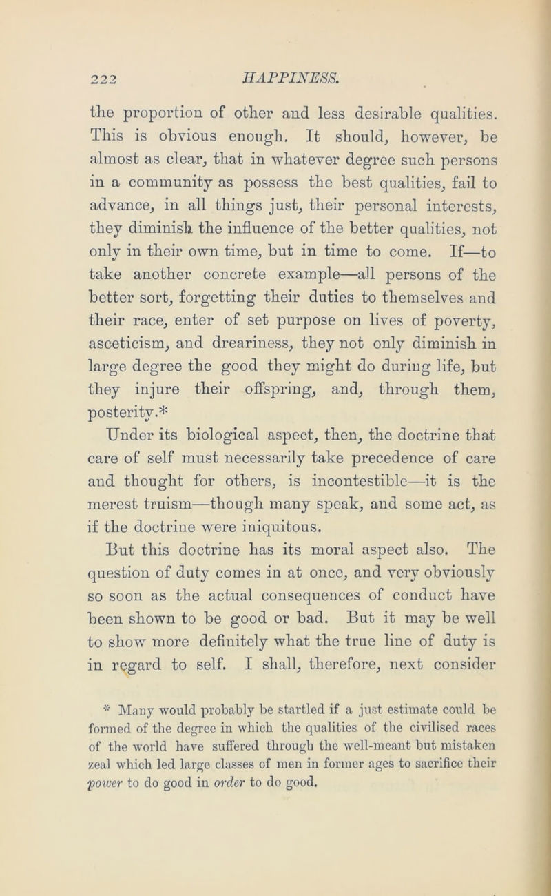 the proportion of other and less desirable qualities. This is obvious enough. It should^ however^ be almost as clear, that in whatever degree such persons in a community as possess the best qualities, fail to advance, in all things just, their personal interests, they diminish the influence of the better qualities, not only in their own time, but in time to come. If—to take another concrete example—all persons of the better sort, forgetting their duties to themselves and their race, enter of set purpose on lives of poverty, asceticism, and dreariness, they not only diminish in large degree the good they might do during life, but they injure their offspring, and, through them, posterity.* Under its biological aspect, then, the doctrine that care of self must necessarily take precedence of care and thought for others, is incontestible—it is the merest truism—though many speak, and some act, as if the doctrine were iniquitous. But this doctrine has its moral aspect also. The question of duty comes in at once, and very obviously so soon as the actual consequences of conduct have been shown to be good or bad. But it may be well to show more definitely what the true line of duty is in regard to self. I shall, therefore, next consider * Many would probably be startled if a just estimate could be formed of the degree in which the qualities of the civilised races of the world have suffered through the well-meant but mistaken zeal which led large classes of men in former ages to sacrifice their foiocr to do good in order to do good.