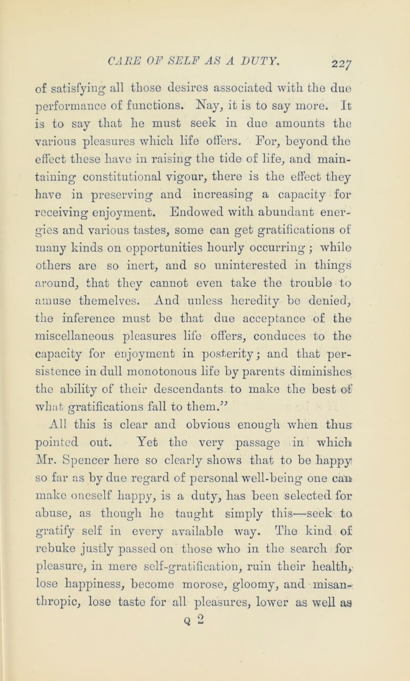 of satisfying all tliose desires associated with the duo performance of functions. Nay, it is to say more. It is to say that he must seek in due amounts the various pleasures which life offers. For, beyond the effect these have in raising the tide of life, and main- taining constitutional vigour, there is the effect they have in preserving and increasing a capacity for receiving enjoyment. Endowed with abundant ener- gies and various tastes, some can get gratifications of many kinds on opportunities hourly occurring; while others are so inert, and so uninterested in things around, that they cannot even take the trouble to amuse themelves. And unless heredity be denied, the inference must be that due acceptance of the miscellaneous pleasures life offers, conduces to the capacity for enjoyment in posterity; and that per- sistence in dull monotonous life by parents diminishes the ability of their descendants to make the best of what j^ratifications fall to them.'’^ All this is clear and obvious enough when thus' pointed out. Yet the very passage in which Mr. Spencer here so clearly shows that to be happy so far as by due regard of personal well-being one can make oneself happy, is a duty, has been selected for abuse, as though he taught simply this—seek to gratify self in every available way. The kind of rebuke justly passed on those who in the search for pleasure, in mere self-gratification, ruin their healthy lose hajipiness, become morose, gloomy, and misan- thropic, lose taste for all pleasures, lower as well as Q 2