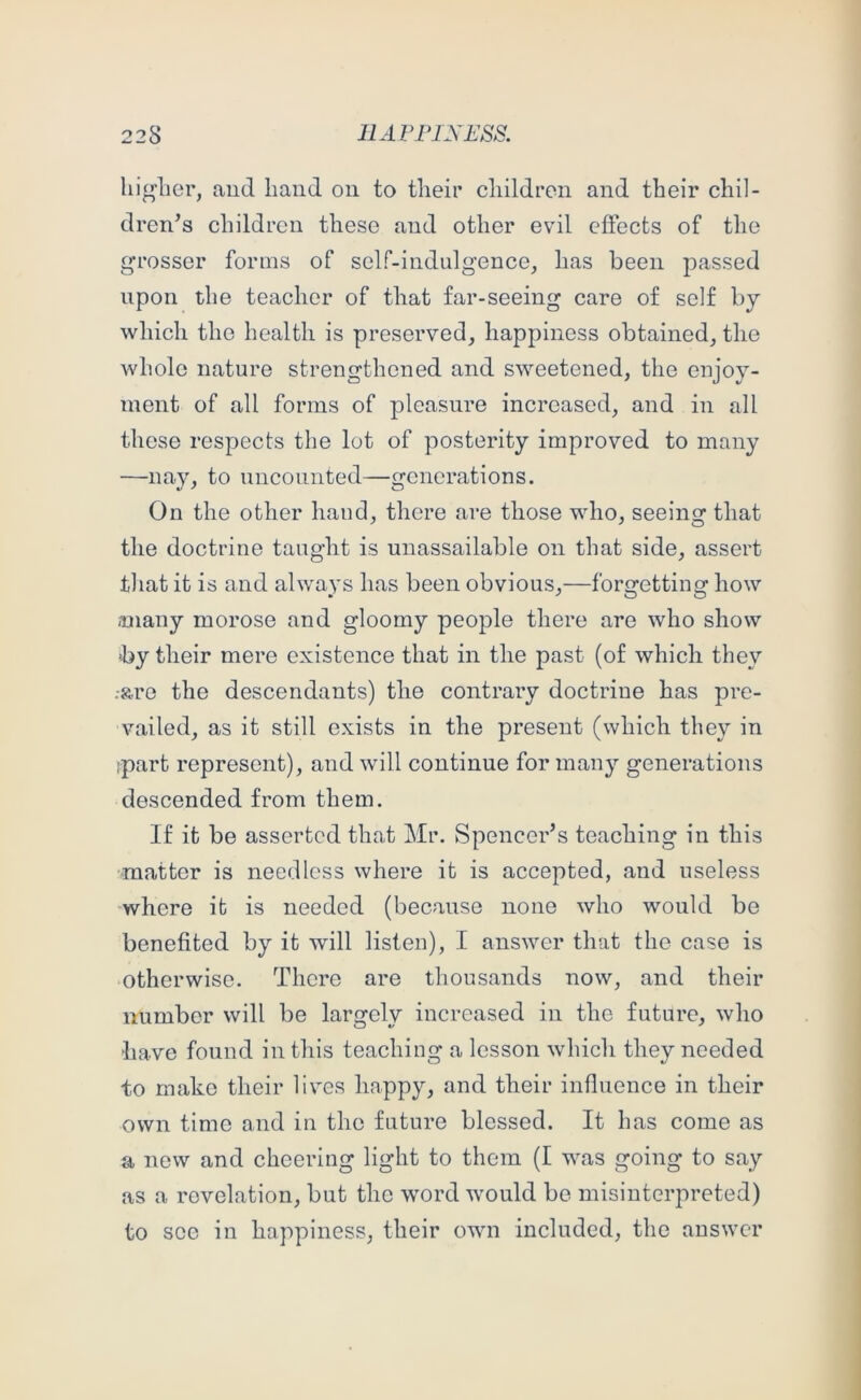 higher, and hand on to their children and their chil- dren's children these and other evil effects of the grosser forms of self-indulgence, has been passed upon the teacher of that far-seeing care of self by which the health is preserved, happiness obtained, the whole nature strengthened and sweetened, the enjoy- ment of all forms of pleasure increased, and in all those respects the lot of posterity improved to many —nay, to uncounted—generations. On the other hand, there are those who, seeing that the doctrine taught is unassailable on that side, assert that it is and always has been obvious,—forgetting how miany morose and gloomy people there are who show by their mere existence that in the past (of which they -•are the descendants) the contrary doctrine has pre- vailed, as it still exists in the present (which they in ,-part represent), and will continue for many generations descended from them. If it be asserted that Mr. Spencer’s teaching in this matter is needless where it is accepted, and useless 'where it is needed (because none who would be benefited by it will listen), I answer that the case is otherwise. There are thousands now, and their number will be largely increased in the future, who ■have found in this teaching a lesson which they needed to make their lives happy, and their influence in their own time and in the future blessed. It has come as a new and cheering light to them (I was going to say as a revelation, but the word would be misinterpreted) to see in happiness, their own included, the answer