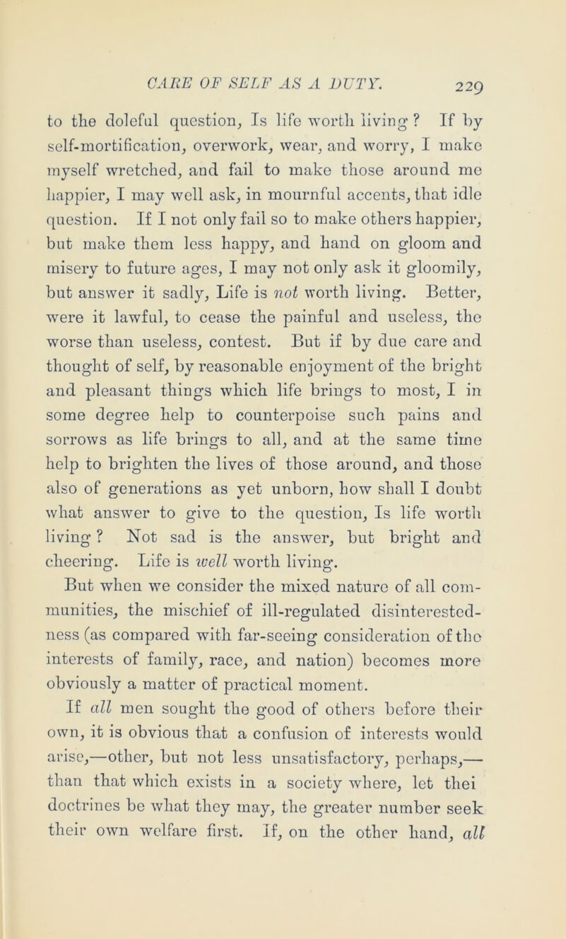 to tlie doleful question^ Is life worth living ? If by self-mortification, overwork, wear, and worry, I make myself wretched, and fail to make those around me happier, I may well ask, in mournful accents, that idle question. If I not only fail so to make others happier, but make them less happy, and hand on gloom and misery to future ages, I may not only ask it gloomily, but answer it sadly. Life is not worth living. Better, were it lawful, to cease the painful and useless, the worse than useless, contest. But if by due care and thought of self, by reasonable enjoyment of the bright and pleasant things which life brings to most, I in some degree help to counterpoise such pains and sorrows as life brings to all, and at the same time help to brighten the lives of those around, and those also of generations as yet unborn, how shall I doubt what answer to give to the question. Is life w'^orth living ? Not sad is the answ^er, but bright and cheering. Life is ivell worth living. But when we consider the mixed nature of all com- munities, the mischief of ill-regulated disinterested- ness (as compared with far-seeing consideration of the interests of family, race, and nation) becomes more obviously a matter of practical moment. If all men sought the good of others before their own, it is obvious that a confusion of interests would arise,—other, but not less unsatisfactory, perhaps,— than that which exists in a society where, let thei doctrines be what they may, the greater number seek their own w^elfare first. If, on the other hand, all