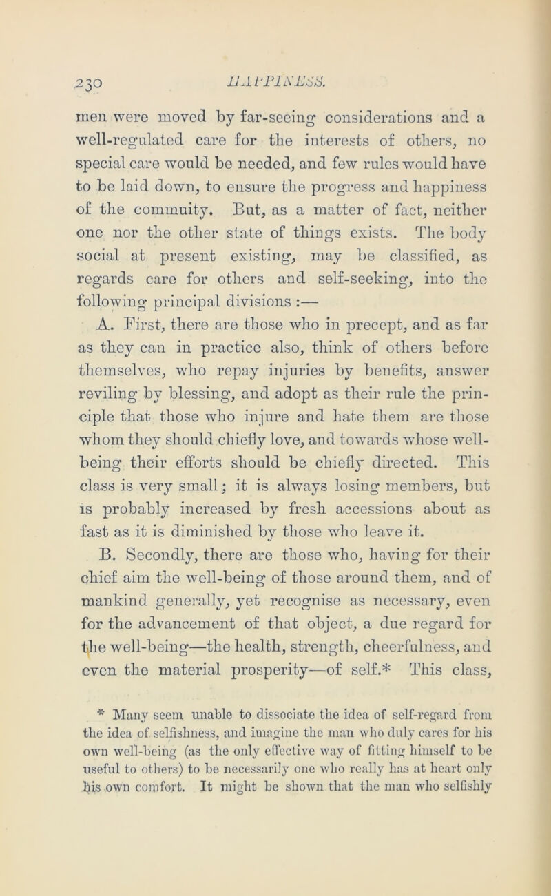 men were moved by far-seeing considerations and a well-regLilatcd care for the interests of others, no special care would be needed, and few rules would have to be laid down, to ensure the progress and happiness of the commuity. But, as a matter of fact, neither one nor the other state of things exists. The bod}^ social at present existing, may be classified, as regards care for others and self-seeking, into the following’ principal divisions :— A. First, there are those who in precept, and as far as they can in practice also, think of others before themselves, who repay injuries by benefits, answer reviling by blessing, and adopt as their rule the prin- ciple that those who injure and hate them are those whom they should chiefly love, and towards whose well- being their efforts should be chiefly directed. This class is very small; it is always losing members, but IS probably increased by fresh accessions about as fast as it is diminished bv those who leave it. «/ B. Secondly, there are those who, having for their chief aim the well-being of those around them, and of mankind generally, yet recognise as necessary, even for the advancement of that object, a due regard for tlie well-being—the health, strength, cheerfulness, and even the material prosperity—of self.* This class, * Many seem unable to dissociate the idea of self-regard from the idea of selfishness, and imagine the man wlio duly cares for his own well-being (as the only efiective way of fitting himself to be useful to others) to be necessaril}'’ one who really has at heart only his own cojufort. It might be shown that the man who selfishly