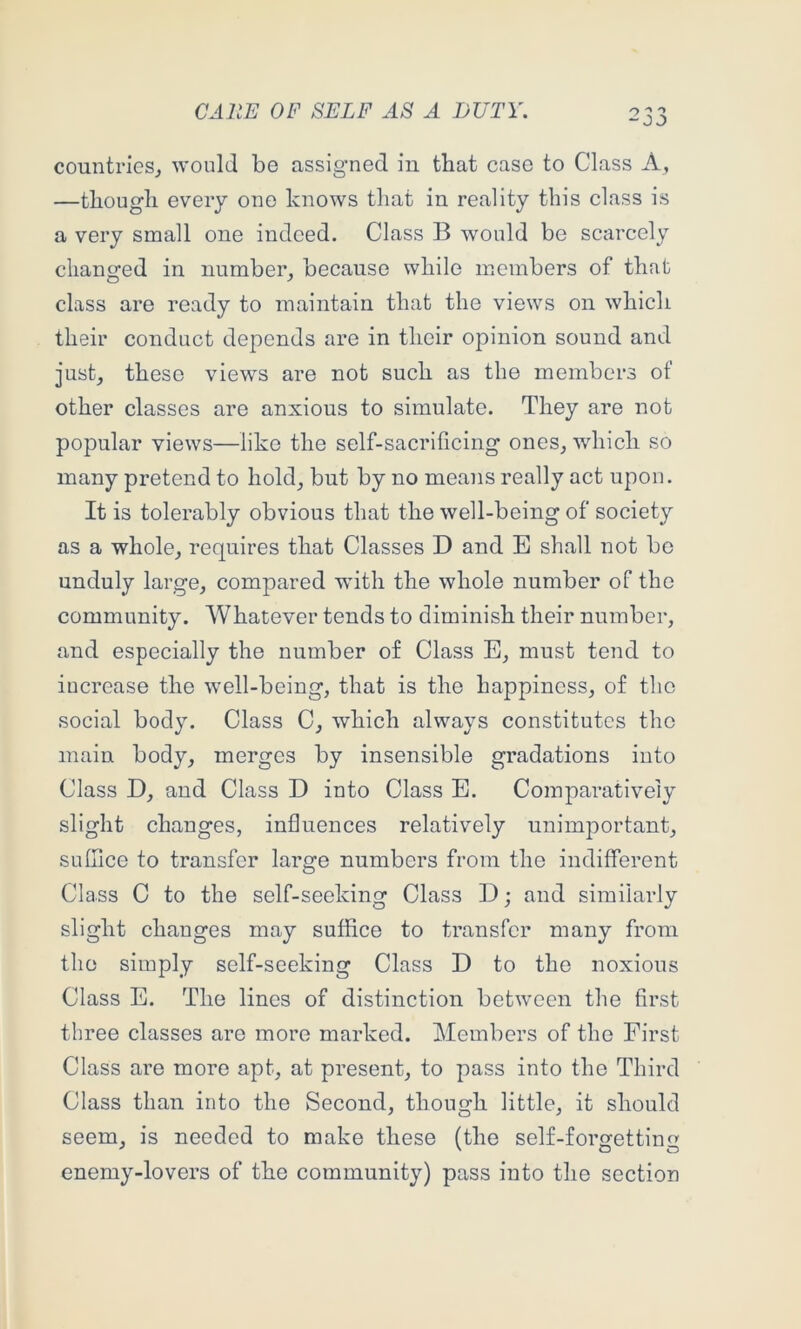 countries^ would be assigned in that case to Class A, —though every one knows that in reality this class is a very small one indeed. Class B would be scarcely changed in number, because while members of that class are ready to maintain that the views on which their conduct depends are in their opinion sound and just, these views are not such as the members of other classes are anxious to simulate. They are not popular views—like the self-sacrificing ones, which so many pretend to hold, but by no means really act upon. It is tolerably obvious that the well-being of society as a whole, requires that Classes D and E shall not be unduly large, compared -with the whole number of the community. Whatever tends to diminish their number, and especially the number of Class E, must tend to increase the well-being, that is the happiness, of the social body. Class C, which always constitutes the main body, merges by insensible gradations into Class D, and Class D into Class E. Comparatively slight changes, influences relatively unimportant, suffice to transfer large numbers from the indifferent Class C to the self-seeking Class D; and similarly slight changes may suffice to transfer many from the simply self-seeking Class D to the noxious Class E. The lines of distinction between the first three classes are more marked. Members of the First Class are more apt, at present, to pass into the Third Class than into the Second, though little, it should seem, is needed to make these (the self-forgetting enemy-lovers of the community) pass into the section