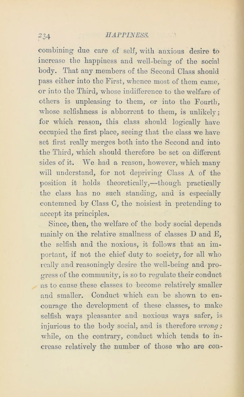 ■“04 combining due care of self_, with anxious desire to increase the happiness and well-being of the social body. That any members of the Second Class should pass either into the First, whence most of them came, or into the Third, whose indifference to the welfare of others is unpleasing to them, or into the Fourth, whose selfishness is abhorrent to them, is unlikely; for which reason, this class should logically have occupied the first place, seeing that the class we have set first really merges both into the Second and into the Third, which should therefore be set on different sides of it. We had a reason, however, which many will understand, for not depriving Class A of the position it holds theoretically,—though j)ractically the class has no such standing, and is especially contemned by Class C, the noisiest in pretending to accept its principles. Since, then, the welfare of the body social depends mainly on the relative smallness of classes D and E, the selfish and the noxious, it follows that an im- portant, if not the chief duty to society, for all who really and reasoningly desire the well-being and pro- gress of the communit}^ is so to regulate their conduct as to cause these classes to become relatively smaller and smaller. Conduct which can be shown to en- courage the development of these classes, to make selfish ways pleasanter and noxious ways safer, is injurious to the body social, and is therefore wrong ; wliile, on the contrary, conduct which tends to in- crease relativel}^ the number of those who are con-