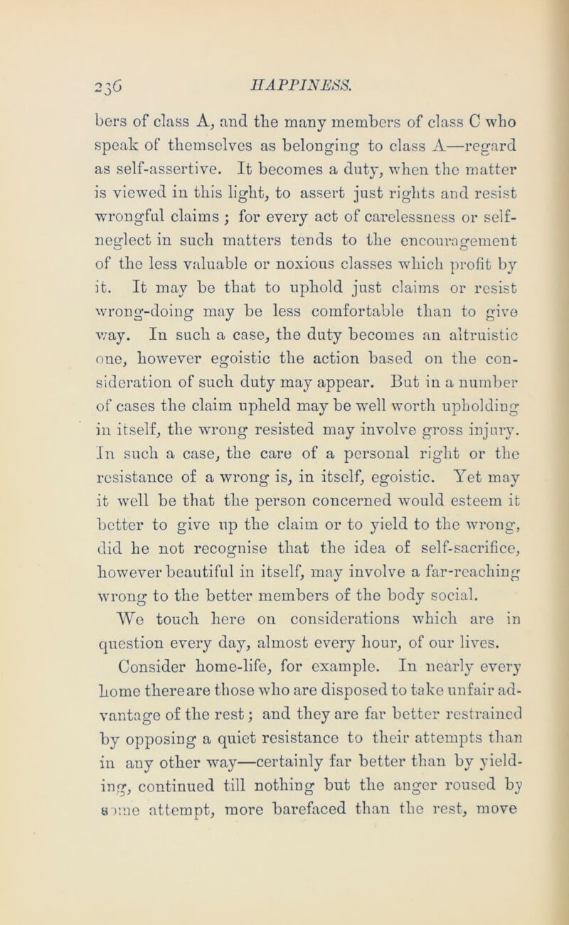 bers of class and the many members of class C who speak of themselves as belonging to class A—regard as self-assertive. It becomes a duty, when the matter is viewed in this light, to assert just rights and resist wrongful claims ; for every act of carelessness or self- nesrlect in such matters tends to the encournerement of the less valuable or noxious classes wdiich profit by it. It may be that to uphold just claims or resist wrong-doing may be less comfortable than to give v/ay. In such a case, the duty becomes an altruistic one, however egoistic the action based on the con- sideration of such duty may appear. But in a number of cases the claim upheld may be well worth upholding in itself, the wrong resisted may involve gross injury. In such a case, the care of a personal right or the resistance of a wrong is, in itself, egoistic. Yet may it well be that the person concerned would esteem it better to give up the claim or to yield to the wrong, did he not recognise that the idea of self-sacrifice, however beautiful in itself, may involve a far-reaching wrong to the better members of the body social. We touch here on considerations which are in cpiestion every day, almost every hour, of our lives. Consider home-life, for example. In nearly every home there are those who are disposed to take unfair ad- vantage of the rest; and they are far better restrained by opposing a quiet resistance to their attempts than in any other wmy—certainly far better than by yield- ing, continued till nothing but the anger roused b}? 0 )ine attempt, more barefaced than the rest, move